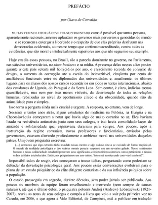 PREFÁCIO
por Olavo de Carvalho
MUITAS VEZES O LEITOR JÁ DEVE TER-SE PERGUNTADO como é possível que tantas pessoas,
aparentemente racionais, amem e aplaudam os governos mais perversos e genocidas do mundo
e se recusem a enxergar a liberdade e o respeito de que elas próprias desfrutam nas
democracias ocidentais, ao mesmo tempo que continuam acreditando, contra todas as
evidências, que são moral e intelectualmente superiores aos que não seguem o seu exemplo.
Hoje em dia essas pessoas, no Brasil, são a parcela dominante no governo, no Parlamento,
nas cátedras universitárias, no show business e na mídia. A presença delas nesses altos postos
garante a este país setenta mil homicídios por ano, o crescimento recorde do consumo de
drogas, o aumento da corrupção até a escala do indescritível, cinqüenta por cento de
analfabetos funcionais entre os diplomados das universidades e, anualmente, os últimos
lugares para os alunos dos nossos cursos secundários em todos os testes internacionais, abaixo
dos estudantes de Uganda, do Paraguai e da Serra Leoa. Sem contar, é claro, indícios menos
quantificáveis, mas nem por isso menos visíveis, da deterioração de todas as relações
humanas, rebaixadas ao nível do oportunismo cínico e da obscenidade, quando não da
animalidade pura e simples.
Isso torna a pergunta ainda mais crucial e urgente. A resposta, no entanto, vem de longe.
Sessenta e tantos anos atrás, alguns estudantes de medicina na Polônia, na Hungria e na
Checoslováquia começaram a notar que havia algo de muito estranho no ar. Eles haviam
lutado na resistência antinazista junto com seus colegas, e isto havia consolidado laços de
amizade e solidariedade que, esperavam, durariam para sempre. Aos poucos, após a
instauração do regime comunista, novos professores e funcionários, enviados pelos
governantes, estavam alterando profundamente o ambiente moral nas universidades daqueles
países. Um jovem psiquiatra escreveu:
(…) sentíamos que algo estranho tinha invadido nossas mentes e algo valioso estava se esvaindo de forma irreparável.
O mundo da realidade psicológica e dos valores morais parecia suspenso em um nevoeiro gelado. Nosso sentimento
humano e nossa solidariedade estudantil perderam seus significados, como também aconteceu com o patriotismo e nossos
velhos critérios estabelecidos. Então, nos perguntamos uns aos outros, “isso está acontecendo com você também?”.
Impossibilitados de reagir, eles começaram a trocar idéias, perguntando como poderiam se
defender da devastação psicológica geral. Aos poucos essas conversações evoluíram para o
plano de um estudo psiquiátrico da elite dirigente comunista e da sua influência psíquica sobre
a população.
O estudo prosseguiu em segredo, durante décadas, sem poder jamais ser publicado. Aos
poucos os membros da equipe foram envelhecendo e morrendo (nem sempre de causas
naturais), até que o último deles, o psiquiatra polonês Andrej (Andrew) Lobaczewski (1921-
2007), reuniu as notas de seus colegas e compôs o livro que veio a sair pela primeira vez no
Canadá, em 2006, e que agora a Vide Editorial, de Campinas, está a publicar em tradução
 