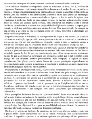 encontram um contrapeso adequado dentro de um entendimento racional da realidade.
Se os médicos tivessem se comportado como os estudiosos da ética, isto é, se tivessem
relegado os fenômenos relativamente não estéticos das doenças à sombra de suas experiências
pessoais, porque estavam primariamente interessados em estudar as questões de higiene física
e mental, nós não teríamos a medicina moderna. Mesmo as raízes desta ciência de manutenção
da saúde seriam escondidas em sombras similares. Apesar do fato da teoria da higiene estar
relacionada à medicina, desde as suas antigas origens, os médicos estavam certos em dar
ênfase ao estudo das doenças acima de tudo. Eles arriscaram sua própria saúde e fizeram
sacrifícios para descobrir as causas e as propriedades biológicas das doenças e, depois, para
entender a dinâmica patológica do curso destas doenças. Uma compreensão da natureza de
uma doença, e do curso de sua ocorrência, afinal de contas, possibilita a elaboração dos
meios curativos apropriados.
Enquanto estudavam a habilidade de um organismo de reagir a uma doença, os cientistas
inventaram a vacinação, que permitiu aos organismos se tornarem resistentes a uma doença,
sem passar por ela em sua manifestação completa. Graças a isso, a medicina venceu e
preveniu os fenômenos que, no seu campo de atividade, são considerados um tipo de mal.
A questão então aparece: não poderíamos usar um modus operandi análogo para estudar as
causas e a gênese de outros tipos de mal que torturam os indivíduos humanos, as famílias e a
sociedade, apesar do fato de que eles parecem muito mais ofensivos aos nossos sentimentos
morais do que as doenças? A experiência tem ensinado ao autor que o mal é similar a uma
doença em sua natureza, embora possivelmente mais complexo e fugidio ao nosso
entendimento. Sua gênese revela muitos fatores de caráter patológico, especialmente os
psicopatológicos, cuja essência a medicina e a psicologia já estudaram, ou cujo entendimento
demanda investigação adicional nesses campos.
Paralelamente à abordagem tradicional, os problemas comumente percebidos como sendo
morais podem também ser tratados com base nos dados fornecidos pela biologia, medicina e
psicologia, uma vez que fatores desse tipo estão presentes simultaneamente na questão como
um todo. A experiência nos ensina que a compreensão da essência e da gênese do mal
geralmente faz uso de informações dessas áreas. Somente a reflexão filosófica não é
suficiente. O pensamento filosófico pode ter gerado todas as disciplinas científicas, mas as
disciplinas científicas não amadureceram até que se tornaram independentes, baseadas em
informações detalhadas e em relações com outras disciplinas que fornecessem tais
informações.
Encorajado pelas freqüentes descobertas “por coincidência” destes aspectos naturalistas do
mal, o autor imitou a metodologia da medicina; sendo um psicólogo clínico e um colaborador
médico por profissão, ele tem tais tendências de qualquer forma. Como é o caso com os
médicos e as doenças, ele assumiu o risco de entrar em contato próximo com o mal e sofreu as
consequências. Seu objetivo foi averiguar as possibilidades de entendimento da natureza do
mal, seus fatores etiológicos, e rastrear sua dinâmica patológica.
Os desenvolvimentos da biologia, da medicina e da psicologia abriram tantas avenidas que
o procedimento acima mencionado não só se tornou praticável, mas excepcionalmente
produtivo. A experiência pessoal e os métodos apurados em psicologia clínica permitiram
 