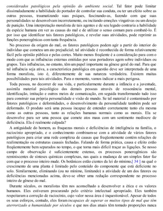 considerados patológicos pela opinião do ambiente social. Tal fator pode limitar
dissimuladamente a habilidade do portador de controlar sua conduta, ou ter um efeito sobre as
outras pessoas, traumatizando suas psiques, fascinando-as, fazendo com que suas
personalidades se desenvolvam incorretamente, ou incitando emoções vingativas ou um desejo
de punição. Uma interpretação moralista de tais agentes e de seu legado contraria a habilidade
da espécie humana em ver as causas do mal e de utilizar o senso comum para combatê-lo. É
por isso que identificar tais fatores patológicos, e revelar suas atividades, pode reprimir as
funções ponerogênicas com tanta frequência.
No processo da origem do mal, os fatores patológicos podem agir a partir do interior do
indivíduo que cometeu um ato prejudicial; tal atividade é reconhecida de forma relativamente
fácil pela opinião pública e pelas cortes. Muito menos freqüente é a consideração para com o
modo com que as influências externas emitidas por seus portadores agem sobre indivíduos ou
grupos. Tais influências, no entanto, têm um papel importante na gênese geral do mal. Para que
tal influência seja ativa, a característica patológica em questão deve ser interpretada de uma
forma moralista, isto é, diferentemente de sua natureza verdadeira. Existem muitas
possibilidades para tais atividades. Para o momento, vamos indicar a mais perigosa.
Toda pessoa, no decorrer de sua vida, e particularmente durante a infância e a juventude,
assimila material psicológico das demais pessoas através de ressonância mental,
identificação, imitação e outros meios de comunicação, em seguida transformando tudo isso
para construir sua própria personalidade e visão de mundo. Se tal material é contaminado por
fatores patológicos e deformidades, o desenvolvimento da personalidade também pode ser
deformado. O produto será uma pessoa incapaz de entender corretamente tanto ela mesma
como as outras pessoas, tanto as relações humanas normais como as morais. Ela se
desenvolve para ser uma pessoa que comete atos maus com um sentimento medíocre de
deficiência. Ela é realmente culpada?
A antiguidade do homem, as fraquezas morais e deficiências de inteligência na família, o
raciocínio apropriado, e o conhecimento combinam-se com a atividade de vários fatores
patológicos para criar uma rede complexa de causas que freqüentemente contém relações de
realimentação ou estruturas causais fechadas. Falando de forma prática, causa e efeito estão
freqüentemente bem separados no tempo, o que torna mais difícil traçar as ligações. Se nosso
campo de observação é suficientemente extenso, os processos ponerogênicos são
reminiscentes de sínteses químicas complexas, nas quais a mudança de um simples fator faz
com que o processo inteiro mude. Os botânicos estão cientes da lei do mínimo,[ 34 ] na qual o
crescimento de uma planta é limitado pelo conteúdo do componente que está deficiente no
solo. Similarmente, eliminando (ou no mínimo, limitando) a atividade de um dos fatores ou
deficiências mencionadas acima, deve-se obter uma redução correspondente no processo
inteiro de gênese do mal.
Durante séculos, os moralistas têm nos aconselhado a desenvolver a ética e os valores
humanos. Eles estiveram procurando pelo critério intelectual apropriado. Eles também
respeitaram a correção de raciocínio, cujo valor nessa área é inquestionável. Apesar de todos
os seus esforços, contudo, eles foram incapazes de superar os muitos tipos de mal que têm
aterrorizado a humanidade por séculos e que nos dias atuais têm tomado proporções nunca
 