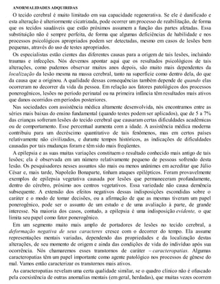 ANORMALIDADES ADQUIRIDAS
O tecido cerebral é muito limitado em sua capacidade regenerativa. Se ele é danificado e
esta alteração é ulteriormente cicatrizada, pode ocorrer um processo de reabilitação, de forma
que os tecidos saudáveis que estão próximos assumem a função das partes afetadas. Essa
substituição não é sempre perfeita, de forma que algumas deficiências de habilidade e nos
processos psicológicos apropriados podem ser detectadas, mesmo em casos de lesões bem
pequenas, através do uso de testes apropriados.
Os especialistas estão cientes das diferentes causas para a origem de tais lesões, incluindo
traumas e infecções. Nós devemos apontar aqui que os resultados psicológicos de tais
alterações, como pudemos observar muitos anos depois, são muito mais dependentes da
localização da lesão mesma na massa cerebral, tanto na superfície como dentro dela, do que
da causa que a originou. A qualidade dessas consequências também depende de quando elas
ocorreram no decorrer da vida da pessoa. Em relação aos fatores patológicos dos processos
ponerogênicos, lesões no período perinatal ou na primeira infância têm resultados mais ativos
que danos ocorridos em períodos posteriores.
Nas sociedades com assistência médica altamente desenvolvida, nós encontramos entre as
séries mais baixas do ensino fundamental (quando testes podem ser aplicados), que de 5 a 7%
das crianças sofreram lesões do tecido cerebral que causaram certas dificuldades acadêmicas
ou de comportamento. Esse percentual aumenta com a idade. A assistência médica moderna
contribuiu para um decréscimo quantitativo de tais fenômenos, mas em certos países
relativamente não civilizados, e durante tempos históricos, as indicações de dificuldades
causadas por tais mudanças foram e têm sido mais freqüentes.
A epilepsia e as suas muitas variações constituem o resultado conhecido mais antigo de tais
lesões; ela é observada em um número relativamente pequeno de pessoas sofrendo desta
lesão. Os pesquisadores nesses assuntos são mais ou menos unânimes em acreditar que Júlio
César e, mais tarde, Napoleão Bonaparte, tinham ataques epilépticos. Foram provavelmente
exemplos de epilepsia vegetativa causada por lesões que permaneceram profundamente,
dentro do cérebro, próximo aos centros vegetativos. Essa variedade não causa demência
subsequente. A extensão dos efeitos negativos dessas indisposições escondidas sobre o
caráter e o modo de tomar decisões, ou a afirmação de que as mesmas tiveram um papel
ponerogênico, pode ser o assunto de um estudo e de uma avaliação à parte, de grande
interesse. Na maioria dos casos, contudo, a epilepsia é uma indisposição evidente, o que
limita seu papel como fator ponerogênico.
Em um segmento muito mais amplo de portadores de lesões no tecido cerebral, a
deformação negativa de seus caracteres cresce com o decorrer do tempo. Ela assume
representações mentais variadas, dependendo das propriedades e da localização destas
alterações, de seu momento de origem e ainda das condições de vida do indivíduo após sua
ocorrência. Nós chamaremos esses transtornos de caráter – caracteropatias. Algumas
caracteropatias têm um papel importante como agente patológico nos processos de gênese do
mal. Vamos então caracterizar os transtornos mais ativos.
As caracteropatias revelam uma certa qualidade similar, se o quadro clínico não é ofuscado
pela coexistência de outras anomalias mentais (em geral, herdadas), que muitas vezes ocorrem
 