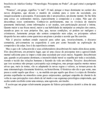 brasileira de Adelice Godoy: “Ponerologia: Psicopatas no Poder”, do qual extraí o parágrafo
acima.
“Poneros”, em grego, significa “o mal”. O mal, porque o traço dominante no caráter dos
novos dirigentes, que davam o modelo de conduta para o resto da sociedade, era
inequivocamente a psicopatia. O psicopata não é um psicótico, um doente mental. Só lhe falta
uma coisa: os sentimentos morais, especialmente a compaixão e a culpa. Não que ele
desconheça esses sentimentos. Conhece-os perfeitamente, mas os vivencia de maneira
puramente intelectual, como informações a ser usadas, sem participação pessoal e íntima.
Quanto maior a sua frieza moral, maior a sua habilidade de manipular as emoções dos outros,
usando-as para os seus próprios fins, que, nessas condições, só podem ser malignos e
criminosos. Justamente porque não sentem compaixão nem culpa, os psicopatas sabem
despertá-las nos outros como quem toca um piano e produz o acorde que lhe convém.
Não é preciso nenhum estudo especial para saber que, invariavelmente, o discurso
comunista, pró-comunista ou esquerdista é cem por cento baseado na exploração da
compaixão e da culpa. Isso é da experiência comum.
Mas o que o dr. Lobaczewski e seus colaboradores descobriram foi muito além desse ponto.
Eles descobriram, em primeiro lugar, que só uma classe de psicopatas tem a agressividade
mental suficiente para se impor a toda uma sociedade por esses meios. Segundo: descobriram
que, quando os psicopatas dominam, a insensitividade moral se espalha por toda a sociedade,
roendo o tecido das relações humanas e fazendo da vida um inferno. Terceiro: descobriram
que isso acontece não porque a psicopatia seja contagiosa, mas porque aquelas mentes menos
ativas que, meio às tontas, vão se adaptando às novas regras e valores, se tornam presas de
uma sintomatologia claramente histérica, ou histeriforme. O histérico não diz o que sente, mas
passa a sentir aquilo que disse – e, na medida em que aquilo que disse é a cópia de fórmulas
prontas espalhadas na atmosfera como gases onipresentes, qualquer empenho de chamá-lo de
volta às suas percepções reais abala de tal modo a sua segurança psicológica emprestada, que
acaba sendo recebido como uma ameaça, uma agressão, um insulto.
É assim que um grupo relativamente pequeno de líderes psicopáticos destrói a alma de uma
nação.
 