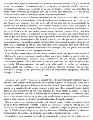 pela experiência, quão freqüentemente tais pessoas acabam por cometer atos que machucam
seriamente os outros. Um psicoterapeuta precisa de uma boa dose de trabalho persistente,
habilidade e prudência para capacitar tal pessoa, de forma a restituir sua capacidade de
compreender problemas psicológicos com um realismo mais naturalista, e a utilizar sua
faculdade crítica saudável em relação ao seu próprio comportamento.
Os alemães impuseram e sofreram danos enormes e dor durante a primeira Guerra Mundial;
eles, assim, não sentiram nenhuma culpa substancial e até mesmo pensaram que eram eles os
que haviam sido ofendidos. Isso não surpreende, já que eles estavam se comportando de
acordo com seu hábito costumeiro, sem nenhuma ciência de suas causas patológicas. A
necessidade de que esse estado patológico fosse ocultado em um uniforme de herói depois da
guerra, de forma a evitar uma desintegração amarga, tornou-se comum a todos. Uma fome
misteriosa surgiu, como se o organismo social conseguisse se viciar em alguma droga. Esta
fome foi por mais material psicológico patologicamente modificado, um fenômeno conhecido
pela experiência psicoterapêutica. Ela somente podia ser satisfeita por uma personalidade e
um sistema de governo patologicamente similares. Uma personalidade caracteropática abriu a
porta para a liderança de um psicopata individual. Nós voltaremos mais tarde em nossas
deliberações sobre essa sequência da personalidade patológica, uma vez que ela aparece com
uma certa regularidade nos processos ponerogênicos.
Uma abordagem ponerológica facilita nosso entendimento de uma pessoa que sucumbe à
influência de uma personalidade caracteropática, assim como também a compreensão dos
fenômenos macrossociais causados pela contribuição de tais fatores. Infelizmente,
relativamente poucos desses indivíduos podem ser auxiliados por meio de psicoterapia
apropriada. Tal comportamento não pode estar relacionado às nações que defendem
orgulhosamente sua soberania, sem reações externas extremas. Contudo, nós devemos
considerar a solução de tais problemas, por meio do conhecimento apropriado, como uma
visão para o futuro.
***
Distúrbios de Caráter Paranóico: é característico do comportamento paranóico que as
pessoas sejam capazes de um raciocínio relativamente correto e de discussões, desde que a
conversa envolva pequenas diferenças de opinião. Isso é interrompido de forma abrupta
quando os argumentos do interlocutor começam a minar suas idéias supervalorizadas, quando
destroem seus estereótipos de raciocínio mantidos por muito tempo ou quando os força a
aceitar uma conclusão que eles já haviam rejeitado subconscientemente. Tal estímulo libera
sobre o interlocutor uma torrente de discursos pseudológicos, amplamente paramoralísticos,
quase sempre ofensivos e que sempre contêm algum grau de sugestionamento.
Discursos como esses inspiram a aversão entre pessoas lógicas e cultas, que tendem então a
evitar os tipos paranóicos. Contudo, o poder dos paranóicos reside no fato de que eles
escravizam facilmente as mentes menos críticas, como por exemplo as pessoas com outros
tipos de deficiências psicológicas, que têm sido vítimas da influência egotística de indivíduos
com distúrbios de caráter e, em particular, um grande segmento de pessoas jovens.
Um proletário pode perceber esse poder de escravização como um tipo de vitória sobre as
 