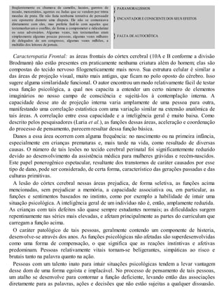 freqüentemente os chamava de camelôs, lacaios, garotos de
recado, mercenários, agentes ou Judas que se vendem por trinta
moedas de prata. Ele não fazia nenhuma tentativa de persuadir
seu oponente durante uma disputa. Ele não se comunicava
diretamente com eles, mas preferia fazê-lo com aqueles que
testemunhavam o conflito, de forma a comprometer e ridicularizar
os seus adversários. Algumas vezes, tais testemunhas eram
simplesmente algumas poucas pessoas, algumas vezes milhares
de delegados de um congresso, algumas vezes milhões, a
multidão dos leitores de jornais.
}PARAMORALISMOS
}ENCANTADOR E CONSCIENTE DOS SEUS EFEITOS
}FALTA DE AUTOCRÍTICA
Caracteropatia Frontal: as áreas frontais do córtex cerebral (10A e B conforme a divisão
Brodmann) não estão presentes em praticamente nenhuma criatura além do homem; elas são
compostas do tecido nervoso filogeneticamente mais novo. Sua estrutura celular é similar a
das áreas de projeção visual, muito mais antigas, que ficam no polo oposto do cérebro. Isso
sugere alguma similaridade funcional. O autor encontrou um modo relativamente fácil de testar
essa função psicológica, a qual nos capacita a entender um certo número de elementos
imaginários no nosso campo de consciência e sujeitá-los à contemplação interna. A
capacidade desse ato de projeção interna varia amplamente de uma pessoa para outra,
manifestando uma correlação estatística com uma variação similar na extensão anatômica de
tais áreas. A correlação entre essa capacidade e a inteligência geral é muito baixa. Como
descrito pelos pesquisadores (Luria et al.), as funções dessas áreas, aceleração e coordenação
do processo de pensamento, parecem resultar dessa função básica.
Danos a essa área ocorrem com alguma frequência: no nascimento ou na primeira infância,
especialmente em crianças prematuras e, mais tarde na vida, como resultado de diversas
causas. O número de tais lesões no tecido cerebral perinatal foi significantemente reduzido
devido ao desenvolvimento da assistência médica para mulheres grávidas e recém-nascidos.
Este papel ponerogênico espetacular, resultante dos transtornos de caráter causados por esse
tipo de dano, pode ser considerado, de certa forma, característico das gerações passadas e das
culturas primitivas.
A lesão do córtex cerebral nessas áreas prejudica, de forma seletiva, as funções acima
mencionadas, sem prejudicar a memória, a capacidade associativa ou, em particular, as
funções e sentimentos baseados no instinto, como por exemplo a habilidade de intuir uma
situação psicológica. A inteligência geral de um indivíduo não é, então, amplamente reduzida.
As crianças com tais defeitos são quase sempre estudantes normais; as dificuldades surgem
repentinamente nas séries mais elevadas, e afetam principalmente as partes do curriculum que
carregam a função acima.
O caráter patológico de tais pessoas, geralmente contendo um componente de histeria,
desenvolve-se através dos anos. As funções psicológicas não afetadas são superdesenvolvidas
como uma forma de compensação, o que significa que as reações instintivas e afetivas
predominam. Pessoas relativamente vitais tornam-se beligerantes, simpáticas ao risco e
brutais tanto na palavra quanto na ação.
Pessoas com um talento inato para intuir situações psicológicas tendem a levar vantagem
desse dom de uma forma egoísta e implacável. No processo de pensamento de tais pessoas,
um atalho se desenvolve para contornar a função deficiente, levando então das associações
diretamente para as palavras, ações e decisões que não estão sujeitas a qualquer dissuasão.
 