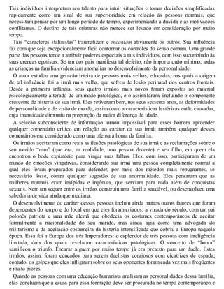 Tais indivíduos interpretam seu talento para intuir situações e tomar decisões simplificadas
rapidamente como um sinal de sua superioridade em relação às pessoas normais, que
necessitam pensar por um longo período de tempo, experimentando a dúvida e as motivações
conflitantes. O destino de tais criaturas não merece ser levado em consideração por muito
tempo.
Tais “caracteres stalinistas” traumatizam e encantam ativamente os outros. Sua influência
faz com que seja excepcionalmente fácil contornar os controles do senso comum. Uma grande
parte das pessoas tende a atribuir poderes especiais a tais indivíduos, com isso sucumbindo às
suas crenças egotistas. Se um dos pais manifesta tal defeito, não importa quão mínimo, todas
as crianças na família evidenciam anomalias no desenvolvimento da personalidade.
O autor estudou uma geração inteira de pessoas mais velhas, educadas, nas quais a origem
de tal influência foi a irmã mais velha, que sofreu de lesão perinatal dos centros frontais.
Desde a primeira infância, seus quatro irmãos mais novos foram expostos ao material
psicologicamente alterado de um modo patológico, e o assimilaram, incluindo o componente
crescente de histeria de sua irmã. Eles retiveram bem, nos seus sessenta anos, as deformidades
de personalidade e de visão de mundo, assim como a características histéricas então causadas,
cuja intensidade diminuiu na proporção da maior diferença de idade.
A seleção subconsciente de informação tornou impossível para esses homens apreender
qualquer comentário crítico em relação ao caráter da sua irmã; também, qualquer desses
comentários era considerado como uma ofensa à honra da família.
Os irmãos aceitaram como reais as ilusões patológicas de sua irmã e as reclamações sobre o
seu marido “mau” (que era, na realidade, uma pessoa decente) e seu filho, em quem ela
encontrou o bode expiatório para vingar suas falhas. Eles, com isso, participaram de um
mundo de emoções vingativas, considerando sua irmã uma pessoa completamente normal a
qual eles foram preparados para defender, por meio dos métodos mais repugnantes, se
necessário fosse, contra qualquer sugestão de sua anormalidade. Eles pensaram que as
mulheres normais eram insípidas e ingênuas, que serviam para nada além de conquistas
sexuais. Nem um sequer entre os irmãos construiu uma família saudável, ou desenvolveu uma
sabedoria de vida ainda que mediana.
O desenvolvimento do caráter dessas pessoas incluiu ainda muitos outros fatores que foram
dependentes do tempo e do local em que eles foram criados: a virada do século, com um pai
polonês patriota e uma mãe alemã que obedecia os costumes contemporâneos de aceitar
formalmente a nacionalidade do seu marido, mas ainda agia como uma advogada do
militarismo e da aceitação costumeira da histeria intensificada que cobriu a Europa naquela
época. Essa foi a Europa dos três Imperadores: o esplendor de três pessoas com inteligência
limitada, dois dos quais revelaram características patológicas. O conceito de “honra”
santificou o triunfo. Encarar alguém por muito tempo já era pretexto para um duelo. Estes
irmãos, assim, foram educados para serem duelistas corajosos com cicatrizes de espada;
contudo, os golpes que eles infligiram sobre os seus oponentes foram cada vez mais freqüentes
e muito piores.
Quando as pessoas com uma educação humanista analisam as personalidades dessa família,
elas concluem que a causa para essa formação deve ser procurada no tempo contemporâneo e
 