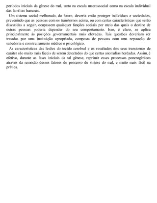 períodos iniciais da gênese do mal, tanto na escala macrossocial como na escala individual
das famílias humanas.
Um sistema social melhorado, do futuro, deveria então proteger indivíduos e sociedades,
prevenindo que as pessoas com os transtornos acima, ou com certas características que serão
discutidas a seguir, ocupassem quaisquer funções sociais por meio das quais o destino de
outras pessoas poderia depender do seu comportamento. Isso, é claro, se aplica
principalmente às posições governamentais mais elevadas. Tais questões deveriam ser
tratadas por uma instituição apropriada, composta de pessoas com uma reputação de
sabedoria e com treinamento médico e psicológico.
As características das lesões do tecido cerebral e os resultados dos seus transtornos de
caráter são muito mais fáceis de serem detectados do que certas anomalias herdadas. Assim, é
efetivo, durante as fases iniciais da tal gênese, reprimir esses processos ponerogênicos
através da remoção desses fatores do processo de síntese do mal, e muito mais fácil na
prática.
 