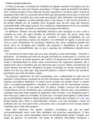 ANORMALIDADES HERDADAS
A ciência já protege a sociedade dos resultados de algumas anomalias fisiológicas que são
acompanhadas por uma certa fraqueza psicológica. O trágico papel da hemofilia hereditária
entre a realeza européia é bem conhecido. Pessoas responsáveis, em países onde o sistema de
monarquia ainda sobrevive, procuram não permitir que uma portadora de tal gene se torne uma
rainha. Qualquer sociedade que exerça tanta preocupação sobre indivíduos com insuficiência
na coagulação sanguínea, ou outra patologia grave e que ameace a vida, deveria protestar se
um homem afligido por tal condição fosse designado para um alto cargo que trouxesse
responsabilidade sobre muitas pessoas. Esse modelo de comportamento deveria ser estendido
para muitas patologias, incluindo as anomalias psicológicas hereditárias.
Os daltônicos, homens com uma habilidade defeituosa para distinguir as cores verde e
vermelha do cinza, são agora barrados de profissões nas quais isso possa causar uma
catástrofe. Nós também sabemos que essa anomalia é sempre acompanhada por um
decréscimo na experiência estética, nas emoções e no sentimento de ligação às pessoas que
vêem as cores normalmente. Os psicólogos industriais são, assim, cuidadosos quando uma
pessoa deve ser designada para trabalhos que requerem a dependência de um senso
automático de responsabilidade, uma vez que a segurança dos trabalhadores depende desse
senso.
Foi descoberto há muito tempo que esses duas anomalias acima mencionadas – hemofilia e
daltonismo – são herdados por meios de um gene localizado no cromossomo X, e rastrear sua
transmissão através de muitas gerações não é difícil. Os geneticistas têm estudado de forma
similar a hereditariedade de muitas outras características dos organismos humanos, mas a
atenção deles para as anomalias que nos interessam aqui é escassa. Muitas características de
caráter humano têm uma base hereditária em genes localizados no mesmo cromossomo X,
embora isso não seja uma regra. Algo parecido poderia se aplicar à maioria das anomalias
psicológicas que serão discutidas a seguir.
Um progresso significativo foi feito recentemente com o conhecimento de uma série de
anomalias cromossômicas resultantes de divisões defeituosas das células reprodutivas e seus
sintomas psicológicos fenotípicos. O estado desses assuntos nos permite iniciar os estudos
sobre o seu papel ponerogenético e introduzir as conclusões que são teoricamente valiosas,
algo que, na realidade, já vem sendo feito. Na prática, contudo, a maioria das anomalias
cromossômicas não são transferidas para a próxima geração. Além do mais, seus portadores
constituem uma parte muito pequena da população como um todo, e sua inteligência geral é
mais baixa que a média da sociedade, de forma que o seu papel ponerogênico é ainda menor
que sua distribuição estatística. Muitos problemas são causados pelo cariótipo XYY,[ 46 ] que
produz homens altos, fortes e emocionalmente violentos, com uma inclinação a entrar em
confronto com a lei. Isso gerou testes e discussões, mas o seu papel no nível em que estamos
estudando aqui é ainda muito pequeno.
Muito mais numerosas são aquelas anomalias psicológicas que têm um papel
correspondentemente maior como fator patológico nos processos ponerológicos. O mais
provável é que elas sejam transmitidas através da hereditariedade normal. Contudo, esse
campo da genética, em particular, está diante de múltiplas dificuldades biológicas e
 