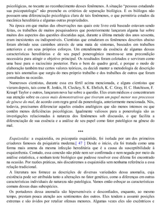 psicológicas, no tocante ao reconhecimento desses fenômenos. A situação “pessoas estudando
sua psicopatologia” não preenche os critérios de separação biológica. E os biólogos não
possuem uma diferenciação psicológica clara de tais fenômenos, o que permitiria estudos da
mecânica hereditária e algumas outras propriedades.
Na época em que muitas das observações nas quais este livro está baseado estavam sendo
feitas, os trabalhos de muitos pesquisadores que posteriormente lançaram alguma luz sobre
muitos dos aspectos das questões discutidas aqui, durante a última metade dos anos sessenta,
eram inexistentes ou indisponíveis. Cientistas que estudaram os fenômenos descritos abaixo
foram abrindo seus caminhos através de uma mata de sintomas, baseados em trabalhos
anteriores e em seus próprios esforços. Um entendimento da essência de algumas dessas
características hereditárias e de seu papel ponerogênico mostrou-se uma precondição
necessária para atingir o objetivo principal. Os resultados foram coletados e serviram como
uma base para o raciocínio posterior. Para o bem do quadro geral, e porque o modo de
elaboração também traz certos valores teóricos, eu decidi manter a metodologia de descrição
para tais anomalias que surgiu do meu próprio trabalho e dos trabalhos de outros que foram
consultados na ocasião.
Numerosos cientistas, durante essa era fértil acima mencionada, e alguns cientistas que
vieram depois, tais como R. Jenkis, H. Cleckey, S. K. Ehrlich, K. C. Gray, H. C. Hutchison, F.
Kraupl Taylor e outros, lançaram nova luz sobre a questão. Eles eram médicos e concentraram
sua atenção sobre os casos mais demonstrativos que tiveram um papel menor nos processos
de gênese do mal, de acordo com regra geral da ponerologia, anteriormente mencionada. Nós,
todavia, precisamos diferenciar aqueles estados analógicos que são menos intensos ou que
contêm menos deficiências psicológicas. Igualmente valiosos para a ponerologia são as
investigações relacionadas à natureza dos fenômenos sob discussão, o que facilita a
diferenciação de sua essência e a análise de seu papel como fator patológico na gênese do
mal.
***
Esquizoidia: a esquizoidia, ou psicopatia esquizóide, foi isolada por um dos primeiros
criadores famosos da psiquiatria moderna.[ 47 ] Desde o início, ela foi tratada como uma
forma mais amena da mesma infecção hereditária que é a causa da susceptibilidade à
esquizofrenia. Contudo, essa conexão não pôde nem ser confirmada e nem negada por meio da
análise estatística, e nenhum teste biológico que pudesse resolver esse dilema foi encontrado
na ocasião. Por razões práticas, nós discutiremos a esquizoidia sem nenhuma referência a essa
relação tradicional.
A literatura nos fornece as descrições de diversas variedades dessa anomalia, cuja
existência pode ser atribuída tanto a alterações no fator genético, como a diferenças em outras
características individuais de natureza não patológica. Vamos então esboçar as características
comuns dessas duas subespécies.
Os portadores dessa anomalia são hipersensíveis e desconfiados, enquanto, ao mesmo
tempo, prestam pouca atenção aos sentimentos dos outros. Eles tendem a assumir posições
extremas e são ávidos por retaliar ofensas menores. Algumas vezes eles são excêntricos e
 
