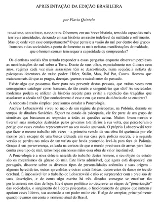 APRESENTAÇÃO DA EDIÇÃO BRASILEIRA
por Flavio Quintela
TRAGÉDIAS, GENOCÍDIOS, MASSACRES. O homem, em sua breve história, tem sido capaz das mais
terríveis atrocidades, deixando em sua história um rastro indelével de maldade e sofrimento.
Mas de onde vem esse comportamento? O que permite a vazão do mal por dentro dos grupos
humanos e das sociedades a ponto de fomentar as mais nefastas manifestações de maldade,
que o homem comum tem sequer a capacidade de compreender?
Os cientistas sociais têm tentado responder a essas perguntas enquanto observam perplexos
as manifestações do mal sobre a Terra. Diante de seus olhos, especialmente nos últimos cem
anos, regimes cada vez mais assassinos têm se descortinado, numa sequência nefasta de
psicopatas detentores de muito poder: Hitler, Stálin, Mao, Pol Pot, Castro. Homens que
mataram mais do que as pragas, doenças, guerras e cataclismos do passado.
Existe algo que possamos fazer para nos prevenir destas pessoas, que muitas vezes nem
conseguimos catalogar como humanas, de tão cruéis e sanguinárias que são? As sociedades
modernas podem se utilizar da história recente para evitar a repetição das tragédias que
assolaram o século XX? Que conhecimento é esse e em que ramo da ciência ele se encontra?
A resposta é muito simples: precisamos estudar a Ponerologia.
Andrew Lobaczewski viveu no meio de um regime de psicopatas, na Polônia, durante os
tempos de ditadura Soviética. Expert no estudo da psicopatia, ele fez parte de um grupo de
cientistas que buscaram as respostas a todas as questões acima. Muitos foram mortos e
tiveram suas anotações destruídas pelos governos totalitários à sua volta, que perceberam o
perigo que esses estudos representavam ao seu modus operandi. O próprio Lobaczewski teve
que fazer o mesmo trabalho três vezes – a primeira versão de sua obra foi queimada por ele
mesmo para escapar de uma busca efetuada em sua casa pela polícia secreta, e a segunda
versão se perdeu nas mãos de um turista que havia prometido levá-la para fora da Polônia.
Graças à sua perseverança, calcada na certeza de que o mundo precisava de armas para lutar
contra esse tipo de mal, temos hoje em nossas mãos essa obra de valor inestimável.
A Ponerologia é a nova ciência nascida do trabalho destes homens, e seu objeto de estudo
são os mecanismos da gênese do mal. Este livro admirável, que agora está disponível em
português, discorre sobre os diversos tipos de personalidades anômalas e suas origens –
algumas hereditárias, outras aprendidas e outras ainda físicas, decorrentes de danos no tecido
cerebral. É impossível ler o trabalho de Lobaczewski e não se surpreender com a precisão de
suas descrições, e de como algo escrito há três décadas consegue se encaixar tão
perfeitamente nos dias de hoje. Ele é quase profético ao descrever as etapas de “ponerização”
das sociedades, o surgimento de líderes psicopatas, o funcionamento de grupos que nutrem e
apoiam esses líderes, sua ascensão a um poder maior etc. É algo de arrepiar, principalmente
quando levamos em conta o momento atual do Brasil.
 