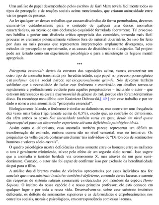 Uma análise do papel desempenhado pelos escritos de Karl Marx revela facilmente todos os
tipos de percepção e de reações sociais acima mencionados, que criaram animosidade entre
vários grupos de pessoas.
Ao ler qualquer um desses trabalhos que causam discórdias de forma perturbadora, devemos
examiná-los cuidadosamente para o conteúdo de qualquer uma dessas anomalias
características, ou mesmo de uma declaração esquizóide formulada abertamente. Tal processo
nos habilita a ganhar uma distância crítica apropriada dos conteúdos, tornando mais fácil
procurar os elementos potencialmente valiosos fora do material doutrinário. Se isso for feito
por duas ou mais pessoas que representem interpretações amplamente divergentes, seus
métodos de percepção se aproximarão, e as causas de dissidência se dissiparão. Tal projeto
pode ser tentado como um experimento psicológico e para a manutenção da higiene mental
apropriada.
***
Psicopatia essencial: dentro da estrutura das suposições acima, vamos caracterizar um
outro tipo de anomalia transmitida por hereditariedade, cujo papel no processo ponerogênico
e m qualquer escala social parece ser excepcionalmente grande. Nós devemos também
sublinhar que a necessidade de isolar este fenômeno e examiná-lo em detalhes tornou-se
rapidamente e profundamente evidente para aqueles pesquisadores – incluindo o autor – que
estavam interessados na escala macrossocial da gênese do mal, porque eles foram testemunhas
disso. Eu reconheço meu débito com Kazimierz Dabrowski,[ 49 ] por esse trabalho e por ter
dado o nome a essa anomalia de “psicopatia essencial”.
Biologicamente falando, o fenômeno é similar ao daltonismo, mas ocorre em uma frequência
dez vezes mais baixa (ligeiramente acima de 0,5%), exceto que, ao contrário do daltonismo,
ela afeta ambos os sexos. Sua intensidade também varia em grau, desde um nível quase
imperceptível para um observador experiente até uma deficiência patológica óbvia.
Assim como o daltonismo, essa anomalia também parece representar um déficit na
transformação do estímulo, embora ocorra não no nível sensorial, mas no instintivo. Os
psiquiatras da velha escola costumavam chamar tais indivíduos de “Daltônicos de sentimentos
humanos e valores sócio-morais”.
O quadro psicológico mostra deficiências claras somente entre os homens; entre as mulheres
o tom é geralmente minimizado, talvez pelo efeito de um segundo alelo normal. Isso sugere
que a anomalia é também herdada via cromossomo X, mas através de um gene semi-
dominante. Contudo, o autor não foi capaz de confirmar isso por exclusão da hereditariedade
do pai para o filho.
A análise dos diferentes modos de vivências apresentadas por esses indivíduos nos fez
concluir que o seu substrato instintivo também é deficiente, contendo certas lacunas e carente
das respostas de sintonia naturais comumente evidenciadas por membros da espécie Homo
Sapiens. O instinto da nossa espécie é o nosso primeiro professor; ele está conosco em
qualquer lugar e por toda a nossa vida. Desenvolvem-se, sobre esse substrato instintivo
deficiente, os déficits de sentimentos superiores e as deformidades e empobrecimentos nos
conceitos sociais, morais e psicológicos, em correspondência com essas lacunas.
 
