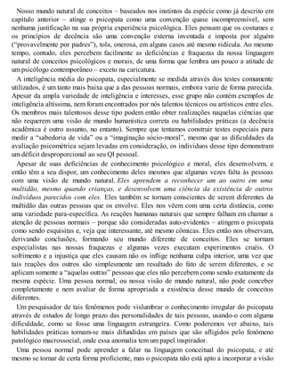 Nosso mundo natural de conceitos – baseados nos instintos da espécie como já descrito em
capítulo anterior – atinge o psicopata como uma convenção quase incompreensível, sem
nenhuma justificação na sua própria experiência psicológica. Eles pensam que os costumes e
os princípios de decência são uma convenção externa inventada e imposta por alguém
(“provavelmente por padres”), tola, onerosa, em alguns casos até mesmo ridícula. Ao mesmo
tempo, contudo, eles percebem facilmente as deficiências e fraquezas da nossa linguagem
natural de conceitos psicológicos e morais, de uma forma que lembra um pouco a atitude de
um psicólogo contemporâneo – exceto na caricatura.
A inteligência média do psicopata, especialmente se medida através dos testes comumente
utilizados, é um tanto mais baixa que a das pessoas normais, embora varie de forma parecida.
Apesar da ampla variedade de inteligência e interesses, esse grupo não contém exemplos de
inteligência altíssima, nem foram encontrados por nós talentos técnicos ou artísticos entre eles.
Os membros mais talentosos desse tipo podem então obter realizações naquelas ciências que
não requerem uma visão de mundo humanística correta ou habilidades práticas (a decência
acadêmica é outro assunto, no entanto). Sempre que tentamos construir testes especiais para
medir a “sabedoria de vida” ou a “imaginação sócio-moral”, mesmo que as dificuldades da
avaliação psicométrica sejam levadas em consideração, os indivíduos desse tipo demonstram
um déficit desproporcional ao seu QI pessoal.
Apesar de suas deficiências de conhecimento psicológico e moral, eles desenvolvem, e
então têm a seu dispor, um conhecimento deles mesmos que algumas vezes falta às pessoas
com uma visão de mundo natural. Eles aprendem a reconhecer um ao outro em uma
multidão, mesmo quando crianças, e desenvolvem uma ciência da existência de outros
indivíduos parecidos com eles. Eles também se tornam conscientes de serem diferentes da
multidão das outras pessoas que os envolve. Eles nos vêem com uma certa distância, como
uma variedade para-específica. As reações humanas naturais que sempre falham em chamar a
atenção de pessoas normais – porque são consideradas auto-evidentes – atingem o psicopata
como sendo esquisitas e, veja que interessante, até mesmo cômicas. Eles então nos observam,
derivando conclusões, formando seu mundo diferente de conceitos. Eles se tornam
especialistas nas nossas fraquezas e algumas vezes executam experimentos cruéis. O
sofrimento e a injustiça que eles causam não os inflige nenhuma culpa interior, uma vez que
tais reações dos outros são simplesmente um resultado do fato de serem diferentes, e se
aplicam somente a “aquelas outras” pessoas que eles não percebem como sendo exatamente da
mesma espécie. Uma pessoa normal, ou nossa visão de mundo natural, não pode conceber
completamente e nem avaliar de forma apropriada a existência desse mundo de conceitos
diferentes.
Um pesquisador de tais fenômenos pode vislumbrar o conhecimento irregular do psicopata
através de estudos de longo prazo das personalidades de tais pessoas, usando-o com alguma
dificuldade, como se fosse uma linguagem estrangeira. Como poderemos ver abaixo, tais
habilidades práticas tornam-se mais difundidas em países que são afligidos pelo fenômeno
patológico macrossocial, onde essa anomalia tem um papel inspirador.
Uma pessoa normal pode aprender a falar na linguagem conceitual do psicopata, e até
mesmo se tornar de certa forma proficiente, mas o psicopata não está apto a incorporar a visão
 