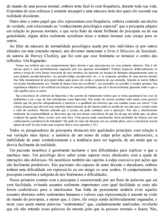 de mundo de uma pessoa normal, embora tente fazê-lo com frequência, durante toda sua vida.
O produto de seus esforços é somente um papel e uma máscara atrás dos quais ele esconde sua
realidade dissidente.
Outro mito e outro papel que eles representam com frequência, embora contendo um núcleo
de verdade, está relacionado ao “conhecimento psicológico especial” que o psicopata adquire
em relação às pessoas normais, e que seria fruto da mente brilhante do psicopata ou de sua
genialidade; alguns deles realmente acreditam nisso e tentam insinuar esta crença para os
outros.
Ao falar da máscara de normalidade psicológica usada por tais indivíduos (e por outros
afetados em uma extensão menor), nós devemos mencionar o livro A Máscara da Sanidade,
de autoria de Hervey Cleckley, que fez com que esse fenômeno se tornasse o centro das
reflexões. Um fragmento:
Vamos nos lembrar que seu comportamento típico derrota o que aparentavam ser seus próprios objetivos. Não é ele
mesmo quem é mais profundamente enganado pela sua aparente normalidade? Embora trapaceie deliberadamente os
outros e esteja de certa forma consciente de suas mentiras, ele aparenta ser incapaz de distinguir adequadamente entre as
suas próprias pseudo-intenções, seu pseudo-código, pseudo-amor etc., e as respostas genuínas de uma pessoa normal.
Sua falta monumental de percepção indica quão pouco ele avalia a natureza da sua anomalia. Quando os outros falham
em aceitar imediatamente seu “mundo de honra como um cavalheiro”, seu assombro, eu acredito, é sempre genuíno. Sua
experiência subjetiva é tão artificial em relação às emoções profundas, que ele é invencivelmente ignorante sobre o que a
vida significa para os outros.
Sua consciência do contrário da hipocrisia é tão carente de fundamento teórico que se torna questionável no caso de
atribuirmos a ele o que de fato entendemos como hipocrisia. Não tendo ele mesmo nenhum valor maior, seria possível
afirmar que ele percebe adequadamente a natureza e a qualidade dos horrores que sua conduta causa aos outros? Uma
criança pequena que não tem uma memória impressionante de dor intensa pode ter ouvido de sua mãe que é errado cortar
o rabo do cachorro. Mesmo sabendo que é errado, ela pode continuar com a operação. Nós não a absolveremos
totalmente da responsabilidade se dissermos que ela tem menos consciência do que fez do que um adulto que, em plena
avaliação da agonia física, resolve usar uma faca. Uma pessoa pode experimentar níveis profundos de tristeza sem um
conhecimento considerável da felicidade? Ela pode ter uma má intenção em seu sentido pleno, sem a consciência real do
oposto do mal? Eu não tenho uma resposta final a essas questões.[ 50 ]
Todos os pesquisadores da psicopatia destacam três qualidades principais com relação à
sua variação mais típica: a ausência de um senso de culpa pelas ações antissociais, a
inabilidade de amar verdadeiramente e a tendência para ser tagarela, de um modo que se
desvia facilmente da realidade.
Um paciente neurótico é geralmente taciturno e tem dificuldades para explicar o que o
machuca mais. Um psicólogo deve saber como superar esses obstáculos com a ajuda de
interações não dolorosas. Os neuróticos também são sujeitos à culpa excessiva por ações que
são facilmente perdoáveis. Tais pacientes são capazes de amor decente e duradouro, embora
tenham uma dificuldade em expressá-lo ou em atingir os seus sonhos. O comportamento do
psicopata constitui a antípoda de tais fenômenos e dificuldades.
Nosso primeiro contato com o psicopata é caracterizado por um fluxo de palavras que sai
com facilidade, evitando assuntos realmente importantes com igual facilidade se estes não
forem confortáveis para o interlocutor. Sua linha de pensamento também evita aqueles
assuntos abstratos sobre sentimentos humanos e valores cuja representação é ausente na visão
de mundo do psicopata, a menos que, é claro, ele esteja sendo deliberadamente enganador, e
neste caso usará muitas palavras “sentimentais” que, cuidadosamente analisadas, revelarão
que ele não entende essas palavras do mesmo jeito que as pessoas normais o fazem. Nós,
 