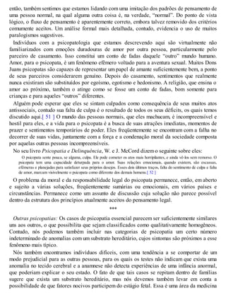 então, também sentimos que estamos lidando com uma imitação dos padrões de pensamento de
uma pessoa normal, na qual alguma outra coisa é, na verdade, “normal”. Do ponto de vista
lógico, o fluxo de pensamento é aparentemente correto, embora talvez removido dos critérios
comumente aceitos. Um análise formal mais detalhada, contudo, evidencia o uso de muitos
paralogismos sugestivos.
Indivíduos com a psicopatologia que estamos descrevendo aqui são virtualmente não
familiarizados com emoções duradouras de amor por outra pessoa, particularmente pelo
parceiro de casamento. Isso constitui um conto de fadas daquele “outro” mundo humano.
Amor, para o psicopata, é um fenômeno efêmero voltado para a aventura sexual. Muitos Dons
Juans psicopatas são capazes de representar um papel de amante suficientemente bem, a ponto
de seus parceiros considerarem genuíno. Depois do casamento, sentimentos que realmente
nunca existiram são substituídos por egoísmo, egotismo e hedonismo. A religião, que ensina o
amor ao próximo, também o atinge como se fosse um conto de fadas, bom somente para
crianças e para aqueles “outros” diferentes.
Alguém pode esperar que eles se sintam culpados como consequência de seus muitos atos
antissociais, contudo sua falta de culpa é o resultado de todos os seus déficits, os quais temos
discutido aqui.[ 51 ] O mundo das pessoas normais, que eles machucam, é incompreensível e
hostil para eles, e a vida para o psicopata é a busca de suas atrações imediatas, momentos de
prazer e sentimentos temporários de poder. Eles freqüentemente se encontram com a falha no
decorrer de suas vidas, juntamente com a força e a condenação moral da sociedade composta
por aquelas outras pessoas incompreensíveis.
No seu livro Psicopatia e Delinquência, W. e J. McCord dizem o seguinte sobre eles:
O psicopata sente pouca, se alguma, culpa. Ele pode cometer os atos mais horripilantes, e ainda vê-los sem remorso. O
psicopata tem uma capacidade deturpada para o amor. Suas relações emocionais, quando existem, são escassas,
efêmeras e planejadas para satisfazer seus próprios desejos. Esses dois últimos traços, falta do sentimento de culpa e falta
de amor, marcam visivelmente o psicopata como diferente dos demais homens.[ 52 ]
O problema da moral e da responsabilidade legal do psicopata permanece, então, em aberto
e sujeito a várias soluções, freqüentemente sumárias ou emocionais, em vários países e
circunstâncias. Permanece como um assunto de discussão cuja solução não parece possível
dentro da estrutura dos princípios atualmente aceitos do pensamento legal.
***
Outras psicopatias: Os casos de psicopatia essencial parecem ser suficientemente similares
uns aos outros, o que possibilita que sejam classificados como qualitativamente homogêneos.
Contudo, nós podemos também incluir nas categorias de psicopatia um certo número
indeterminado de anomalias com um substrato hereditário, cujos sintomas são próximos a esse
fenômeno mais típico.
Nós também encontramos indivíduos difíceis, com uma tendência a se comportar de um
modo prejudicial para as outras pessoas, para os quais os testes não indicam que exista uma
anomalia no tecido cerebral e a anamnese não detecta experiências de uma infância anormal,
que poderiam explicar o seu estado. O fato de que tais casos se repitam dentro de famílias
sugere que exista um substrato hereditário, mas nós devemos também levar em conta a
possibilidade de que fatores nocivos participem do estágio fetal. Essa é uma área da medicina
 
