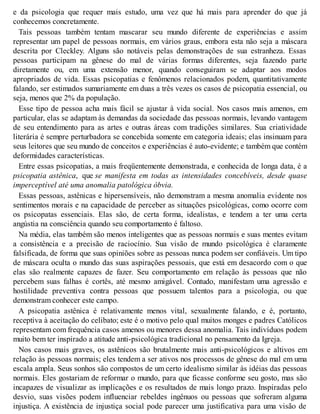 e da psicologia que requer mais estudo, uma vez que há mais para aprender do que já
conhecemos concretamente.
Tais pessoas também tentam mascarar seu mundo diferente de experiências e assim
representar um papel de pessoas normais, em vários graus, embora esta não seja a máscara
descrita por Cleckley. Alguns são notáveis pelas demonstrações de sua estranheza. Essas
pessoas participam na gênese do mal de várias formas diferentes, seja fazendo parte
diretamente ou, em uma extensão menor, quando conseguiram se adaptar aos modos
apropriados de vida. Essas psicopatias e fenômenos relacionados podem, quantitativamente
falando, ser estimados sumariamente em duas a três vezes os casos de psicopatia essencial, ou
seja, menos que 2% da população.
Esse tipo de pessoa acha mais fácil se ajustar à vida social. Nos casos mais amenos, em
particular, elas se adaptam às demandas da sociedade das pessoas normais, levando vantagem
de seu entendimento para as artes e outras áreas com tradições similares. Sua criatividade
literária é sempre perturbadora se concebida somente em categoria ideais; elas insinuam para
seus leitores que seu mundo de conceitos e experiências é auto-evidente; e também que contém
deformidades características.
Entre essas psicopatias, a mais freqüentemente demonstrada, e conhecida de longa data, é a
psicopatia astênica, que se manifesta em todas as intensidades concebíveis, desde quase
imperceptível até uma anomalia patológica óbvia.
Essas pessoas, astênicas e hipersensíveis, não demonstram a mesma anomalia evidente nos
sentimentos morais e na capacidade de perceber as situações psicológicas, como ocorre com
os psicopatas essenciais. Elas são, de certa forma, idealistas, e tendem a ter uma certa
angústia na consciência quando seu comportamento é faltoso.
Na média, elas também são menos inteligentes que as pessoas normais e suas mentes evitam
a consistência e a precisão de raciocínio. Sua visão de mundo psicológica é claramente
falsificada, de forma que suas opiniões sobre as pessoas nunca podem ser confiáveis. Um tipo
de máscara oculta o mundo das suas aspirações pessoais, que está em desacordo com o que
elas são realmente capazes de fazer. Seu comportamento em relação às pessoas que não
percebem suas falhas é cortês, até mesmo amigável. Contudo, manifestam uma agressão e
hostilidade preventiva contra pessoas que possuem talentos para a psicologia, ou que
demonstram conhecer este campo.
A psicopatia astênica é relativamente menos vital, sexualmente falando, e é, portanto,
receptiva à aceitação do celibato; este é o motivo pelo qual muitos monges e padres Católicos
representam com frequência casos amenos ou menores dessa anomalia. Tais indivíduos podem
muito bem ter inspirado a atitude anti-psicológica tradicional no pensamento da Igreja.
Nos casos mais graves, os astênicos são brutalmente mais anti-psicológicos e altivos em
relação às pessoas normais; eles tendem a ser ativos nos processos de gênese do mal em uma
escala ampla. Seus sonhos são compostos de um certo idealismo similar às idéias das pessoas
normais. Eles gostariam de reformar o mundo, para que ficasse conforme seu gosto, mas são
incapazes de visualizar as implicações e os resultados de mais longo prazo. Inspiradas pelo
desvio, suas visões podem influenciar rebeldes ingênuos ou pessoas que sofreram alguma
injustiça. A existência de injustiça social pode parecer uma justificativa para uma visão de
 