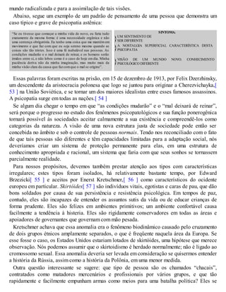 mundo radicalizada e para a assimilação de tais visões.
Abaixo, segue um exemplo de um padrão de pensamento de uma pessoa que demonstra um
caso típico e grave de psicopatia astênica:
“Se eu tivesse que começar a minha vida de novo, eu faria tudo
exatamente da mesma forma: é uma necessidade orgânica e não
uma sentença obrigatória. Eu tenho uma coisa que me mantém em
movimento e que faz com que eu seja sereno mesmo quando as
coisas são tão tristes. Isso é uma fé inabalável nas pessoas. As
condições mudarão e o mal deixará de reinar, e os homens serão
irmãos entre si, e não lobos como é o caso de hoje em dia. Minha
paciência deriva não da minha imaginação, mas muito mais da
minha visão clara da causa que faz comque o mal se origine”.
SINTOMA:
}UM SENTIMENTO DE
SER DIFERENTE
}A NOSTALGIA SUPERFICIAL CARACTERÍSTICA DESTA
PSICOPATIA
}VISÃO DE UM MUNDO NOVO. CONHECIMENTO
PSICOLÓGICO DIFERENTE
Essas palavras foram escritas na prisão, em 15 de dezembro de 1913, por Felix Dzerzhinsky,
um descendente da aristocracia polonesa que logo se juntou para originar a Cherezvichayka,[
53 ] na União Soviética, e se tornar um dos maiores idealistas entre esses famosos assassinos.
A psicopatia surge em todas as nações.[ 54 ]
Se algum dia chegar o tempo em que “as condições mudarão” e o “mal deixará de reinar”,
será porque o progresso no estudo dos fenômenos psicopatológicos e sua função ponerogênica
tornará possível às sociedades aceitar calmamente a sua existência e compreendê-los como
categorias da natureza. A visão de uma nova estrutura justa de sociedade pode então ser
concebida no âmbito e sob o controle de pessoas normais. Tendo nos reconciliado com o fato
de que tais pessoas são diferentes e têm capacidades limitadas para a adaptação social, nós
deveríamos criar um sistema de proteção permanente para elas, em uma estrutura de
conhecimento apropriada e racional, um sistema que faria com que seus sonhos se tornassem
parcialmente realidade.
Para nossos propósitos, devemos também prestar atenção aos tipos com características
irregulares; estes tipos foram isolados, há relativamente bastante tempo, por Edward
Brzezicki[ 55 ] e aceitos por Enerst Kretschmer,[ 56 ] como característicos do ocidente
europeu em particular. Skirtóides[ 57 ] são indivíduos vitais, egotistas e caras de pau, que dão
bons soldados por causa de sua persistência e resistência psicológica. Em tempos de paz,
contudo, eles são incapazes de entender os assuntos sutis da vida ou de educar crianças de
forma prudente. Eles são felizes em ambientes primitivos; um ambiente confortável causa
facilmente a tendência à histeria. Eles são rigidamente conservadores em todas as áreas e
apoiadores de governantes que governam com mão pesada.
Kretschmer achava que essa anomalia era o fenômeno biodinâmico causado pelo cruzamento
de dois grupos étnicos amplamente separados, o que é freqüente naquela área da Europa. Se
esse fosse o caso, os Estados Unidos estariam lotados de skirtóides, uma hipótese que merece
observação. Nós podemos assumir que o skirtoidismo é herdado normalmente; não é ligado ao
cromossomo sexual. Essa anomalia deveria ser levada em consideração se quisermos entender
a história da Rússia, assim como a história da Polônia, em uma menor medida.
Outra questão interessante se sugere: que tipo de pessoa são os chamados “chacais”,
contratados como matadores mercenários e profissionais por vários grupos, e que tão
rapidamente e facilmente empunham armas como meios para uma batalha política? Eles se
 
