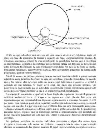 O fato de que indivíduos com desvios são uma minoria deveria ser enfatizado, cada vez
mais, em face da existência de teorias a respeito do papel excepcionalmente criativo de
indivíduos anormais, e mesmo de uma identificação da genialidade humana com a psicologia
da anormalidade. Contudo, a parcialidade dessas teorias parece ser derivada de pessoas que
estão à procura da afirmação de suas próprias personalidades por meio de tal visão de mundo.
Pensadores renomados, descobridores e artistas têm sido também espécimes de normalidade
psicológica, qualitativamente falando.
Afinal de contas, as pessoas psicologicamente normais constituem tanto a grande maioria
estatística, como também a base real da vida em sociedade, em cada comunidade. De acordo
com a lei natural, elas deveriam então ser aquelas que determinam o passo; a lei moral é
derivada de sua natureza. O poder deve estar nas mãos das pessoas normais. Um
ponerologista pede somente que tal autoridade seja atribuída com um entendimento apropriado
dessas pessoas “menos normais”, e que a lei tenha por base tal entendimento.
A composição quantitativa e qualitativa dessa fração da população bio-psicologicamente
deficiente certamente varia no tempo e no espaço em nosso planeta. Isso pode ser
representado por um percentual de um dígito em alguma nações, e em outras fica entre 10 e 20
por cento. Essa estrutura quantitativa e qualitativa influencia todo o clima psicológico e moral
do país em questão. E é por isso que esse problema deve ser uma preocupação consciente.
Todavia, é digno de nota que a evidência sugere que os sonhos de poder, tão freqüentemente
presentes nesses círculos, não se manifestam sempre e necessariamente por completo em
países onde esse percentual tem sido mais alto. Outras circunstâncias históricas também foram
decisivas.
Em qualquer sociedade do mundo, indivíduos psicopatas e algum dos outros tipos
irregulares criam uma rede comum de conluios, ponerogenicamente ativa, e parcialmente
alienada da comunidade das pessoas normais. O papel inspiracional da psicopatia essencial,
 
