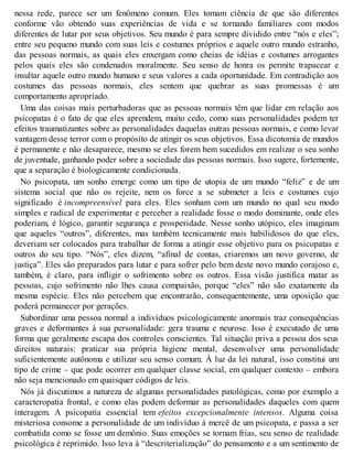 nessa rede, parece ser um fenômeno comum. Eles tomam ciência de que são diferentes
conforme vão obtendo suas experiências de vida e se tornando familiares com modos
diferentes de lutar por seus objetivos. Seu mundo é para sempre dividido entre “nós e eles”;
entre seu pequeno mundo com suas leis e costumes próprios e aquele outro mundo estranho,
das pessoas normais, as quais eles enxergam como cheias de idéias e costumes arrogantes
pelos quais eles são condenados moralmente. Seu senso de honra os permite trapacear e
insultar aquele outro mundo humano e seus valores a cada oportunidade. Em contradição aos
costumes das pessoas normais, eles sentem que quebrar as suas promessas é um
comportamento apropriado.
Uma das coisas mais perturbadoras que as pessoas normais têm que lidar em relação aos
psicopatas é o fato de que eles aprendem, muito cedo, como suas personalidades podem ter
efeitos traumatizantes sobre as personalidades daquelas outras pessoas normais, e como levar
vantagem desse terror com o propósito de atingir os seus objetivos. Essa dicotomia de mundos
é permanente e não desaparece, mesmo se eles forem bem sucedidos em realizar o seu sonho
de juventude, ganhando poder sobre a sociedade das pessoas normais. Isso sugere, fortemente,
que a separação é biologicamente condicionada.
No psicopata, um sonho emerge como um tipo de utopia de um mundo “feliz” e de um
sistema social que não os rejeite, nem os force a se submeter a leis e costumes cujo
significado é incompreensível para eles. Eles sonham com um mundo no qual seu modo
simples e radical de experimentar e perceber a realidade fosse o modo dominante, onde eles
poderiam, é lógico, garantir segurança e prosperidade. Nesse sonho utópico, eles imaginam
que aqueles “outros”, diferentes, mas também tecnicamente mais habilidosos do que eles,
deveriam ser colocados para trabalhar de forma a atingir esse objetivo para os psicopatas e
outros do seu tipo. “Nós”, eles dizem, “afinal de contas, criaremos um novo governo, de
justiça”. Eles são preparados para lutar e para sofrer pelo bem deste novo mundo corajoso e,
também, é claro, para infligir o sofrimento sobre os outros. Essa visão justifica matar as
pessoas, cujo sofrimento não lhes causa compaixão, porque “eles” não são exatamente da
mesma espécie. Eles não percebem que encontrarão, consequentemente, uma oposição que
poderá permanecer por gerações.
Subordinar uma pessoa normal a indivíduos psicologicamente anormais traz consequências
graves e deformantes à sua personalidade: gera trauma e neurose. Isso é executado de uma
forma que geralmente escapa dos controles conscientes. Tal situação priva a pessoa dos seus
direitos naturais: praticar sua própria higiene mental, desenvolver uma personalidade
suficientemente autônoma e utilizar seu senso comum. À luz da lei natural, isso constitui um
tipo de crime – que pode ocorrer em qualquer classe social, em qualquer contexto – embora
não seja mencionado em quaisquer códigos de leis.
Nós já discutimos a natureza de algumas personalidades patológicas, como por exemplo a
caracteropatia frontal, e como elas podem deformar as personalidades daqueles com quem
interagem. A psicopatia essencial tem efeitos excepcionalmente intensos. Alguma coisa
misteriosa consome a personalidade de um indivíduo à mercê de um psicopata, e passa a ser
combatida como se fosse um demônio. Suas emoções se tornam frias, seu senso de realidade
psicológica é reprimido. Isso leva à “descriterialização” do pensamento e a um sentimento de
 