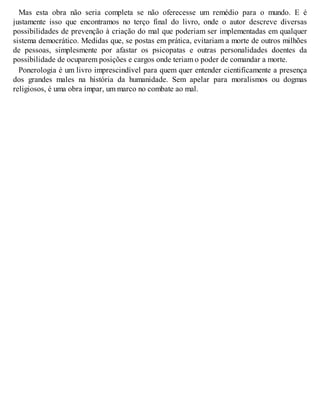 Mas esta obra não seria completa se não oferecesse um remédio para o mundo. E é
justamente isso que encontramos no terço final do livro, onde o autor descreve diversas
possibilidades de prevenção à criação do mal que poderiam ser implementadas em qualquer
sistema democrático. Medidas que, se postas em prática, evitariam a morte de outros milhões
de pessoas, simplesmente por afastar os psicopatas e outras personalidades doentes da
possibilidade de ocuparem posições e cargos onde teriam o poder de comandar a morte.
Ponerologia é um livro imprescindível para quem quer entender cientificamente a presença
dos grandes males na história da humanidade. Sem apelar para moralismos ou dogmas
religiosos, é uma obra ímpar, um marco no combate ao mal.
 