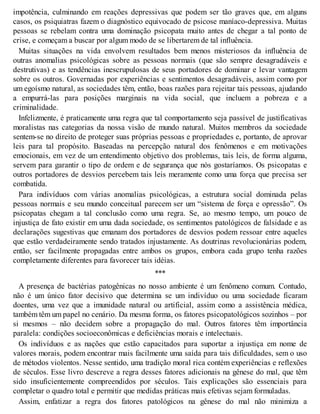 impotência, culminando em reações depressivas que podem ser tão graves que, em alguns
casos, os psiquiatras fazem o diagnóstico equivocado de psicose maníaco-depressiva. Muitas
pessoas se rebelam contra uma dominação psicopata muito antes de chegar a tal ponto de
crise, e começam a buscar por algum modo de se libertarem de tal influência.
Muitas situações na vida envolvem resultados bem menos misteriosos da influência de
outras anomalias psicológicas sobre as pessoas normais (que são sempre desagradáveis e
destrutivas) e as tendências inescrupulosas de seus portadores de dominar e levar vantagem
sobre os outros. Governadas por experiências e sentimentos desagradáveis, assim como por
um egoísmo natural, as sociedades têm, então, boas razões para rejeitar tais pessoas, ajudando
a empurrá-las para posições marginais na vida social, que incluem a pobreza e a
criminalidade.
Infelizmente, é praticamente uma regra que tal comportamento seja passível de justificativas
moralistas nas categorias da nossa visão de mundo natural. Muitos membros da sociedade
sentem-se no direito de proteger suas próprias pessoas e propriedades e, portanto, de aprovar
leis para tal propósito. Baseadas na percepção natural dos fenômenos e em motivações
emocionais, em vez de um entendimento objetivo dos problemas, tais leis, de forma alguma,
servem para garantir o tipo de ordem e de segurança que nós gostaríamos. Os psicopatas e
outros portadores de desvios percebem tais leis meramente como uma força que precisa ser
combatida.
Para indivíduos com várias anomalias psicológicas, a estrutura social dominada pelas
pessoas normais e seu mundo conceitual parecem ser um “sistema de força e opressão”. Os
psicopatas chegam a tal conclusão como uma regra. Se, ao mesmo tempo, um pouco de
injustiça de fato existir em uma dada sociedade, os sentimentos patológicos de falsidade e as
declarações sugestivas que emanam dos portadores de desvios podem ressoar entre aqueles
que estão verdadeiramente sendo tratados injustamente. As doutrinas revolucionárias podem,
então, ser facilmente propagadas entre ambos os grupos, embora cada grupo tenha razões
completamente diferentes para favorecer tais idéias.
***
A presença de bactérias patogênicas no nosso ambiente é um fenômeno comum. Contudo,
não é um único fator decisivo que determina se um indivíduo ou uma sociedade ficaram
doentes, uma vez que a imunidade natural ou artificial, assim como a assistência médica,
também têm um papel no cenário. Da mesma forma, os fatores psicopatológicos sozinhos – por
si mesmos – não decidem sobre a propagação do mal. Outros fatores têm importância
paralela: condições socioeconômicas e deficiências morais e intelectuais.
Os indivíduos e as nações que estão capacitados para suportar a injustiça em nome de
valores morais, podem encontrar mais facilmente uma saída para tais dificuldades, sem o uso
de métodos violentos. Nesse sentido, uma tradição moral rica contém experiências e reflexões
de séculos. Esse livro descreve a regra desses fatores adicionais na gênese do mal, que têm
sido insuficientemente compreendidos por séculos. Tais explicações são essenciais para
completar o quadro total e permitir que medidas práticas mais efetivas sejam formuladas.
Assim, enfatizar a regra dos fatores patológicos na gênese do mal não minimiza a
 