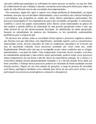 seja pela indiferença patológica ao sofrimento de outras pessoas ou nações, ou seja por falta
de conhecimento do que é humano e decente, encontram assim uma porta aberta para impor seu
modo de vida diferente através das sociedades descomprometidas.
Nós estaremos, algum dia, aptos a superar esse antigo problema de humanidade, em algum
momento, nem que seja em um futuro indeterminado, com a assistência das ciências biológicas
e psicológicas que progridem no estudo dos vários fatores patológicos participantes dos
processos ponerogênicos? Isso dependerá do apoio das sociedades em questão. A consciência
científica e social dos papéis representados pelos fatores acima mencionados na gênese do
mal ajudará a opinião pública na elaboração de uma posição apropriada contra o mal, que
então deixará de ser tão misteriosamente fascinante. Se modificadas de modo apropriado,
baseado no entendimento da natureza dos fenômenos, as leis permitirão contramedidas
profiláticas para a origem do mal.
No decorrer dos séculos, todas as sociedades foram sujeitas a processos eugênicos naturais
que fizeram com que indivíduos com imperfeições, incluindo aqueles com as características
mencionadas acima, fossem colocados de lado na competição reprodutiva ou tivessem sua
taxa de nascimento reduzida. Esses processos raramente são vistos como tais, sendo
freqüentemente filtrados pelo mal que os acompanha ou por outras condições que os relegue,
aparentemente, a um pano de fundo. Uma compreensão consciente desses assuntos, com base
no entendimento apropriado e num critério moral aproximado, poderia tornar esses processos
menos tempestuosos em sua forma e não tão cheios de experiências amargas. Se a ciência e a
consciência humana fossem apropriadamente formadas e se a devida atenção fosse dada aos
bons conselhos, o balanço desses processos poderia ser inclinado de forma acentuada em uma
direção positiva. Depois de um certo número de gerações, a carga de pessoas da sociedade
com fatores patológicos herdados seria reduzida para baixo de um certo nível crítico, e sua
participação nos processos ponerogênicos começaria a desaparecer.
 