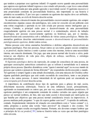que tendem a perpetuar esse egotismo infantil. O segundo ocorre quando uma personalidade
que superou seu egotismo infantil regressa a esse estado sob pressão, o que leva a uma atitude
artificial caracterizada por uma grande agressão e nocividade social. O egotismo excessivo é
uma propriedade constante da personalidade histérica, não importando se sua histeria é
primária ou secundária. É por isso que o aumento no egotismo das nações deve ser atribuído,
antes de mais nada, ao ciclo de histeria descrito acima.
Se analisarmos o desenvolvimento das personalidades excessivamente egotistas, nós sempre
encontraremos algumas causas não-patológicas, tais como ter crescido em um ambiente com
uma rotina exagerada e apertada ou ter sido criada por pessoas menos inteligentes que a
criança. Contudo, a principal razão para o desenvolvimento de uma personalidade
exageradamente egotista em uma pessoa normal é a contaminação, através da indução
psicológica, por pessoas excessivamente egotistas ou histéricas que, por si mesmas,
desenvolveram esta característica sob a influência de várias causas patológicas. Muitas das
anomalias genéticas descritas anteriormente causam o desenvolvimento de personalidades
patologicamente egotistas, dentre outras coisas.
Muitas pessoas com várias anomalias hereditárias e defeitos adquiridos desenvolvem um
egotismo patológico. Para tais pessoas, forçar outros ao seu redor, grupos sociais completos
e, se possível, nações inteiras a sentir e pensar como elas mesmas, torna-se uma necessidade
interna, um conceito dominante. Um jogo, que uma pessoa normal não levaria a sério, pode
tornar-se um objetivo de vida para eles, objeto de esforço, sacrifícios, e estratégia
psicológica perspicaz.
O Egotismo patológico deriva da repressão, do campo de consciência de uma pessoa, de
quaisquer associações autocríticas censuráveis que se refiram à normalidade ou à natureza
própria dessa pessoa. Questões dramáticas como “quem é anormal aqui? eu ou esse mundo de
pessoas que sentem e pensam de forma diferente?” são respondidas desfavorecendo o mundo.
Tal egotismo é sempre ligado a uma atitude dissimulada, com uma máscara de Cleckley sobre
alguma qualidade patológica que está sendo escondida da consciência, tanto a sua própria
como a das outras pessoas. A maior intensidade de tal egotismo pode ser encontrada na
caracteropatia pré-frontal descrita acima.
A importância da contribuição desse tipo de egotismo para a gênese do mal, assim,
dificilmente necessita elaboração. Trata-se de uma influência social, principalmente,
egotizando ou traumatizando os outros que, por sua vez, causam dificuldades posteriores. O
egotismo patológico é um componente constante de estados variados nos quais alguém que
parece ser normal (embora, de fato, não seja tanto assim) é direcionado por motivações ou
que batalha por objetivos que uma pessoa normal consideraria irreais ou improváveis. A
pessoa mediana pode perguntar: “o que ele espera ganhar com isso?”. A opinião do ambiente,
contudo, freqüentemente interpreta tal situação em concordância com o “senso comum” e é,
então, propensa a aceitar uma versão “mais provável” da situação e dos eventos. Tal
interpretação sempre resulta em tragédia humana. Portanto, nós devemos sempre lembrar que
o princípio da lei cui prodest[ 59 ] torna-se ilusório todas as vezes que um fator patológico
entra em cena.
***
 