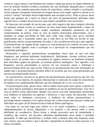 violam as regras morais é um fenômeno tão comum e antigo que parece ter algum substrato no
nível de dotação instintiva (embora certamente não seja totalmente adequado para a verdade
moral) e que não somente representa séculos de experiência, cultura, religião e socialização.
Assim, qualquer insinuação estruturada em slogans morais será sempre sugestiva, mesmo se os
critérios “morais” utilizados forem simplesmente uma invenção ad hoc. Pode-se provar, desta
forma, que qualquer ato é moral ou imoral, por meio de paramoralismos utilizados como
sugestão ativa, e sempre haverá pessoas cujas mentes sucumbirão a tais raciocínios.
Na busca por um exemplo de um ato mau, cujo valor negativo não daria margem a dúvidas
em qualquer situação social, os estudiosos da ética mencionam freqüentemente o abuso de
crianças. Contudo, os psicólogos sempre encontram afirmações paramorais de tais
comportamentos na prática, como no caso da família mencionada anteriormente, com a
anomalia no campo pré-frontal da filha mais velha. Seus irmãos mais novos insistiam
enfaticamente que o tratamento sádico que a irmã dava ao seu filho era devido às suas
qualificações morais excepcionalmente elevadas, e eles acreditavam nisso por auto-sugestão.
O paramoralismo, de alguma forma, esquiva-se com perspicácia do controle do nosso senso
comum, levando algumas vezes à aceitação ou à aprovação de comportamentos que são
abertamente patológicos.
Declarações e sugestões paramoralistas acompanham vários tipos de mal com tanta
frequência, que parecem totalmente insubstituíveis. Infelizmente, inventar critérios morais
sempre novos, de acordo com a conveniência de alguém, tornou-se um fenômeno freqüente
para indivíduos, grupos de opressão, ou sistemas políticos patológicos. Tais sugestões, com
frequência, privam parcialmente as pessoas do seu raciocínio moral e deformam o
desenvolvimento deste nos mais jovens. Fábricas de paramoralismo têm sido encontradas no
mundo todo e um ponerologista considera difícil de acreditar que elas sejam gerenciadas por
pessoas psicologicamente normais.
As características conversivas na gênese dos paramoralismos parecem provar que eles são
derivados, em sua maioria, da rejeição subconsciente (e repressão do campo de consciência)
de alguma coisa completamente diferente, que nós chamamos de voz da consciência.
Um ponerologista pode, apesar disso, indicar muitas observações para apoiar a opinião de
que vários fatores patológicos participam na tendência ao uso de paramoralismos. Esse foi o
caso na família acima mencionada. Quando isso ocorre com uma interpretação moralizante,
essa tendência se intensifica em egotistas e histéricos, e suas causas são parecidas. Assim
como todos os fenômenos conversivos, a tendência de utilizar paramoralismos é
psicologicamente contagiosa. Isso explica porque nós a observamos entre pessoas criadas por
indivíduos nos quais ela foi desenvolvida ao lado de fatores patológicos.
Este pode ser um bom lugar para refletir se a lei moral verdadeira é criada e existe
independentemente de nossos julgamentos a seu respeito, e até mesmo sobre a nossa
habilidade de reconhecê-la. Dessa forma, a atitude necessária para tal entendimento é
científica, não criativa: nós devemos subordinar humildemente nossa mente à realidade
apreendida. É então que descobrimos a verdade sobre o homem, tanto suas fraquezas como
seus valores, que nos mostra o que é decente e apropriado no tocante às outras pessoas e às
outras sociedades.
 