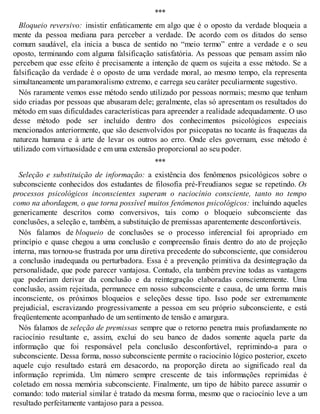 ***
Bloqueio reversivo: insistir enfaticamente em algo que é o oposto da verdade bloqueia a
mente da pessoa mediana para perceber a verdade. De acordo com os ditados do senso
comum saudável, ela inicia a busca de sentido no “meio termo” entre a verdade e o seu
oposto, terminando com alguma falsificação satisfatória. As pessoas que pensam assim não
percebem que esse efeito é precisamente a intenção de quem os sujeita a esse método. Se a
falsificação da verdade é o oposto de uma verdade moral, ao mesmo tempo, ela representa
simultaneamente um paramoralismo extremo, e carrega seu caráter peculiarmente sugestivo.
Nós raramente vemos esse método sendo utilizado por pessoas normais; mesmo que tenham
sido criadas por pessoas que abusaram dele; geralmente, elas só apresentam os resultados do
método em suas dificuldades características para apreender a realidade adequadamente. O uso
desse método pode ser incluído dentro dos conhecimentos psicológicos especiais
mencionados anteriormente, que são desenvolvidos por psicopatas no tocante às fraquezas da
natureza humana e à arte de levar os outros ao erro. Onde eles governam, esse método é
utilizado com virtuosidade e em uma extensão proporcional ao seu poder.
***
Seleção e substituição de informação: a existência dos fenômenos psicológicos sobre o
subconsciente conhecidos dos estudantes de filosofia pré-Freudianos segue se repetindo. Os
processos psicológicos inconscientes superam o raciocínio consciente, tanto no tempo
como na abordagem, o que torna possível muitos fenômenos psicológicos: incluindo aqueles
genericamente descritos como conversivos, tais como o bloqueio subconsciente das
conclusões, a seleção e, também, a substituição de premissas aparentemente desconfortáveis.
Nós falamos de bloqueio de conclusões se o processo inferencial foi apropriado em
princípio e quase chegou a uma conclusão e compreensão finais dentro do ato de projeção
interna, mas tornou-se frustrada por uma diretiva precedente do subconsciente, que considerou
a conclusão inadequada ou perturbadora. Essa é a prevenção primitiva da desintegração da
personalidade, que pode parecer vantajosa. Contudo, ela também previne todas as vantagens
que poderiam derivar da conclusão e da reintegração elaboradas conscientemente. Uma
conclusão, assim rejeitada, permanece em nosso subconsciente e causa, de uma forma mais
inconsciente, os próximos bloqueios e seleções desse tipo. Isso pode ser extremamente
prejudicial, escravizando progressivamente a pessoa em seu próprio subconsciente, e está
freqüentemente acompanhado de um sentimento de tensão e amargura.
Nós falamos de seleção de premissas sempre que o retorno penetra mais profundamente no
raciocínio resultante e, assim, exclui do seu banco de dados somente aquela parte da
informação que foi responsável pela conclusão desconfortável, reprimindo-a para o
subconsciente. Dessa forma, nosso subconsciente permite o raciocínio lógico posterior, exceto
aquele cujo resultado estará em desacordo, na proporção direta ao significado real da
informação reprimida. Um número sempre crescente de tais informações reprimidas é
coletado em nossa memória subconsciente. Finalmente, um tipo de hábito parece assumir o
comando: todo material similar é tratado da mesma forma, mesmo que o raciocínio leve a um
resultado perfeitamente vantajoso para a pessoa.
 