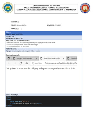 UNIVERSIDAD CENTRAL DEL ECUADOR
FACULTAD DE FILOSOFIA, LETRAS Y CIENCIAS DE LA EDUCACIÓN
CARRERA DE LA PEDAGOGÍA DE LAS CIENCIAS EXPERIMENTALES DE LA INFORMÁTICA
INFORME 5
GRUPO:AlissonIbáñez SEMESTRE: TERCERO
PARALELO: C
TEMA:
Página web en HTML
OBJETIVO:
Poner título en HTML
RESULTADOS DE APRENDIZAJE
-Identificar los usos de cada componente para agregar un título en HTML.
-Utilizar las componentes esenciales del código.
-Usar correctamente las etiquetas.
ACTIVIDADES:
Agregar en unapágina web imagen, videoy audio.
Captura de pantalla.
Línea de código
<html>
<head>
<meta charset="UTF-8">
<title>Aprendo a poner título</title>
</head>