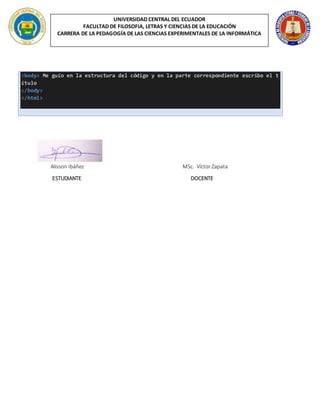 UNIVERSIDAD CENTRAL DEL ECUADOR
FACULTAD DE FILOSOFIA, LETRAS Y CIENCIAS DE LA EDUCACIÓN
CARRERA DE LA PEDAGOGÍA DE LAS CIENCIAS EXPERIMENTALES DE LA INFORMÁTICA
<body> Me guío en la estructura del código y en la parte correspondiente escribo el t
ítulo
</body>
</html>
Alisson Ibáñez MSc. Víctor Zapata
ESTUDIANTE DOCENTE