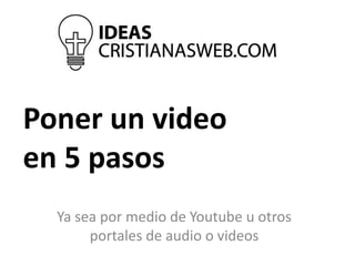 Poner un video
en 5 pasos
Ya sea por medio de Youtube u otros
portales de audio o videos
 