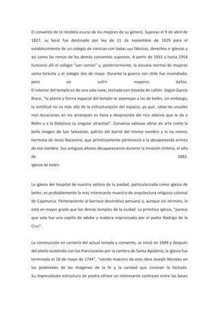 El convento de la recoleta esuno de los mejores de su género. Supreso el 9 de abril de
1827, su local fue destinado por ley de 11 de noviembre de 1829 para el
establecimiento de un colegio de ciencias con todas sus fábricas, derechos e iglesias y
así como las rentas de los demás conventos supresos. A partir de 1831 y hasta 1954
funciono allí el colegio “san ramón” y, posteriormente, la escuela normal de mujeres
santa teresita y el colegio dos de mayo. Durante la guerra con chile fue incendiado,
pero

sin

sufrir

mayores

daños.

El interior del templo es de una sola nave, techada con bóveda de cañón. Según García
Bryce, “la planta y forma espacial del templo se asemejan a las de belén, sin embargo,
la similitud no va más allá de la estructuración del espacio, ya que, salvo las usuales
mol duraciones en los arranques es llana y desprovista del rico adorno que le da a
Belén y a la Dolorosa su singular atractivo”. Conserva valiosas obras de arte como la
bella imagen de San Sebastián, patrón del barrió del mismo nombre y la no menos
hermosa de Jesús Nazareno, que primitivamente perteneció a la desaparecida ermita
de ese nombre. Sus antiguos altares desaparecieron durante la invasión chilena, el año
de

1882.

Iglesia de belén.

La iglesia del hospital de nuestra señora de la piedad, particularizada como iglesia de
belén, es probablemente la más interesante muestra de arquitectura religiosa colonial
de Cajamarca. Perteneciente al barroco decorativo peruano y, aunque sin término, lo
está en mayor grado que los demás templos de la ciudad. La primitiva iglesia, “parece
que solo fue una capilla de adobe y madera improvisada por el padre Rodrigo de la
Cruz”.

La construcción en cantería del actual templo y convento, se inició en 1699 y después
del pleito sostenido con los franciscanos por la cantera de Santa Apolonia, la iglesia fue
terminada el 18 de mayo de 1744”, “siendo maestro de esta obra Joseph Morales en
los pedestales de las imágenes de la fe y la caridad que coronan la fachada.
Su impresiónate estructura de piedra ofrece un interesante contraste entre las bases

 