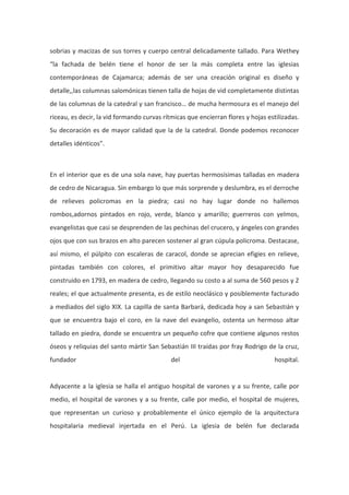 sobrias y macizas de sus torres y cuerpo central delicadamente tallado. Para Wethey
“la fachada de belén tiene el honor de ser la más completa entre las iglesias
contemporáneas de Cajamarca; además de ser una creación original es diseño y
detalle,,las columnas salomónicas tienen talla de hojas de vid completamente distintas
de las columnas de la catedral y san francisco… de mucha hermosura es el manejo del
riceau, es decir, la vid formando curvas rítmicas que encierran flores y hojas estilizadas.
Su decoración es de mayor calidad que la de la catedral. Donde podemos reconocer
detalles idénticos”.

En el interior que es de una sola nave, hay puertas hermosísimas talladas en madera
de cedro de Nicaragua. Sin embargo lo que más sorprende y deslumbra, es el derroche
de relieves policromas en la piedra; casi no hay lugar donde no hallemos
rombos,adornos pintados en rojo, verde, blanco y amarillo; guerreros con yelmos,
evangelistas que casi se desprenden de las pechinas del crucero, y ángeles con grandes
ojos que con sus brazos en alto parecen sostener al gran cúpula policroma. Destacase,
así mismo, el púlpito con escaleras de caracol, donde se aprecian efigies en relieve,
pintadas también con colores, el primitivo altar mayor hoy desaparecido fue
construido en 1793, en madera de cedro, llegando su costo a al suma de 560 pesos y 2
reales; el que actualmente presenta, es de estilo neoclásico y posiblemente facturado
a mediados del siglo XIX. La capilla de santa Barbará, dedicada hoy a san Sebastián y
que se encuentra bajo el coro, en la nave del evangelio, ostenta un hermoso altar
tallado en piedra, donde se encuentra un pequeño cofre que contiene algunos restos
óseos y reliquias del santo mártir San Sebastián III traídas por fray Rodrigo de la cruz,
fundador

del

hospital.

Adyacente a la iglesia se halla el antiguo hospital de varones y a su frente, calle por
medio, el hospital de varones y a su frente, calle por medio, el hospital de mujeres,
que representan un curioso y probablemente el único ejemplo de la arquitectura
hospitalaria medieval injertada en el Perú. La iglesia de belén fue declarada

 