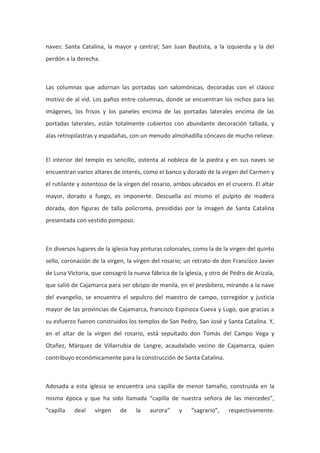 naves: Santa Catalina, la mayor y central; San Juan Bautista, a la izquierda y la del
perdón a la derecha.

Las columnas que adornan las portadas son salomónicas, decoradas con el clásico
motivo de al vid. Los paños entre columnas, donde se encuentran los nichos para las
imágenes, los frisos y los paneles encima de las portadas laterales encima de las
portadas laterales, están totalmente cubiertos con abundante decoración tallada, y
alas retropilastras y espadañas, con un menudo almohadilla cóncavo de mucho relieve.

El interior del templo es sencillo, ostenta al nobleza de la piedra y en sus naves se
encuentran varios altares de interés, como el banco y dorado de la virgen del Carmen y
el rutilante y ostentoso de la virgen del rosario, ambos ubicados en el crucero. El altar
mayor, dorado a fuego, es imponerte. Descuella así mismo el pulpito de madera
dorada, don figuras de talla policroma, presididas por la imagen de Santa Catalina
presentada con vestido pomposo.

En diversos lugares de la iglesia hay pinturas coloniales, como la de la virgen del quinto
sello, coronación de la virgen, la virgen del rosario; un retrato de don Francisco Javier
de Luna Victoria, que consagró la nueva fábrica de la iglesia, y otro de Pedro de Arizala,
que salió de Cajamarca para ser obispo de manila, en el presbítero, mirando a la nave
del evangelio, se encuentra el sepulcro del maestro de campo, corregidor y justicia
mayor de las provincias de Cajamarca, francisco Espinoza Cueva y Lugo, que gracias a
su esfuerzo fueron construidos los templos de San Pedro, San José y Santa Catalina. Y,
en el altar de la virgen del rosario, está sepultado don Tomás del Campo Vega y
Otañez, Márquez de Villarrubia de Langre, acaudalado vecino de Cajamarca, quien
contribuyo económicamente para la construcción de Santa Catalina.

Adosada a esta iglesia se encuentra una capilla de menor tamaño, construida en la
misma época y que ha sido llamada “capilla de nuestra señora de las mercedes”,
“capilla

deal

virgen

de

la

aurora”

y

“sagrario”,

respectivamente.

 