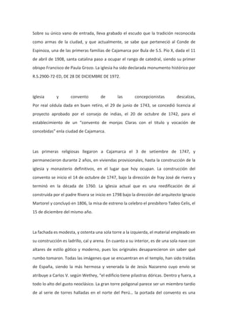 Sobre su único vano de entrada, lleva grabado el escudo que la tradición reconocida
como armas de la ciudad, y que actualmente, se sabe que perteneció al Conde de
Espinoza, una de las primeras familias de Cajamarca por Bula de S.S. Pío X, dada el 11
de abril de 1908, santa catalina paso a ocupar el rango de catedral, siendo su primer
obispo Francisco de Paula Grozo. La iglesia ha sido declarada monumento histórico por
R.S.2900-72-ED, DE 28 DE DICIEMBRE DE 1972.

Iglesia

y

convento

de

las

concepcionistas

descalzas,

Por real cédula dada en buen retiro, el 29 de junio de 1743, se concedió licencia al
proyecto aprobado por el consejo de indias, el 20 de octubre de 1742, para el
establecimiento de un “convento de monjas Claras con el titulo y vocación de
concebidas” enla ciudad de Cajamarca.

Las primeras religiosas llegaron a Cajamarca el 3 de setiembre de 1747, y
permanecieron durante 2 años, en viviendas provisionales, hasta la construcción de la
iglesia y monasterio definitivos, en el lugar que hoy ocupan. La construcción del
convento se inicio el 14 de octubre de 1747, bajo la dirección de fray José de rivera y
terminó en la década de 1760. La iglesia actual que es una reedificación de al
construida por el padre Rivera se inicio en 1798 bajo la dirección del arquitecto Ignacio
Martorel y concluyó en 1806, la misa de estreno la celebro el presbítero Tadeo Celis, el
15 de diciembre del mismo año.

La fachada es modesta, y ostenta una sola torre a la izquierda, el material empleado en
su construcción es ladrillo, cal y arena. En cuanto a su interior, es de una sola nave con
altares de estilo gótico y moderno, pues los originales desaparecieron sin saber qué
rumbo tomaron. Todas las imágenes que se encuentran en el templo, han sido traídas
de España, siendo la más hermosa y venerada la de Jesús Nazareno cuyo envío se
atribuye a Carlos V. según Wethey, “el edificio tiene pilastras dóricas. Dentro y fuera, a
todo lo alto del gusto neoclásico. La gran torre poligonal parece ser un miembro tardío
de al serie de torres halladas en el norte del Perú… la portada del convento es una

 
