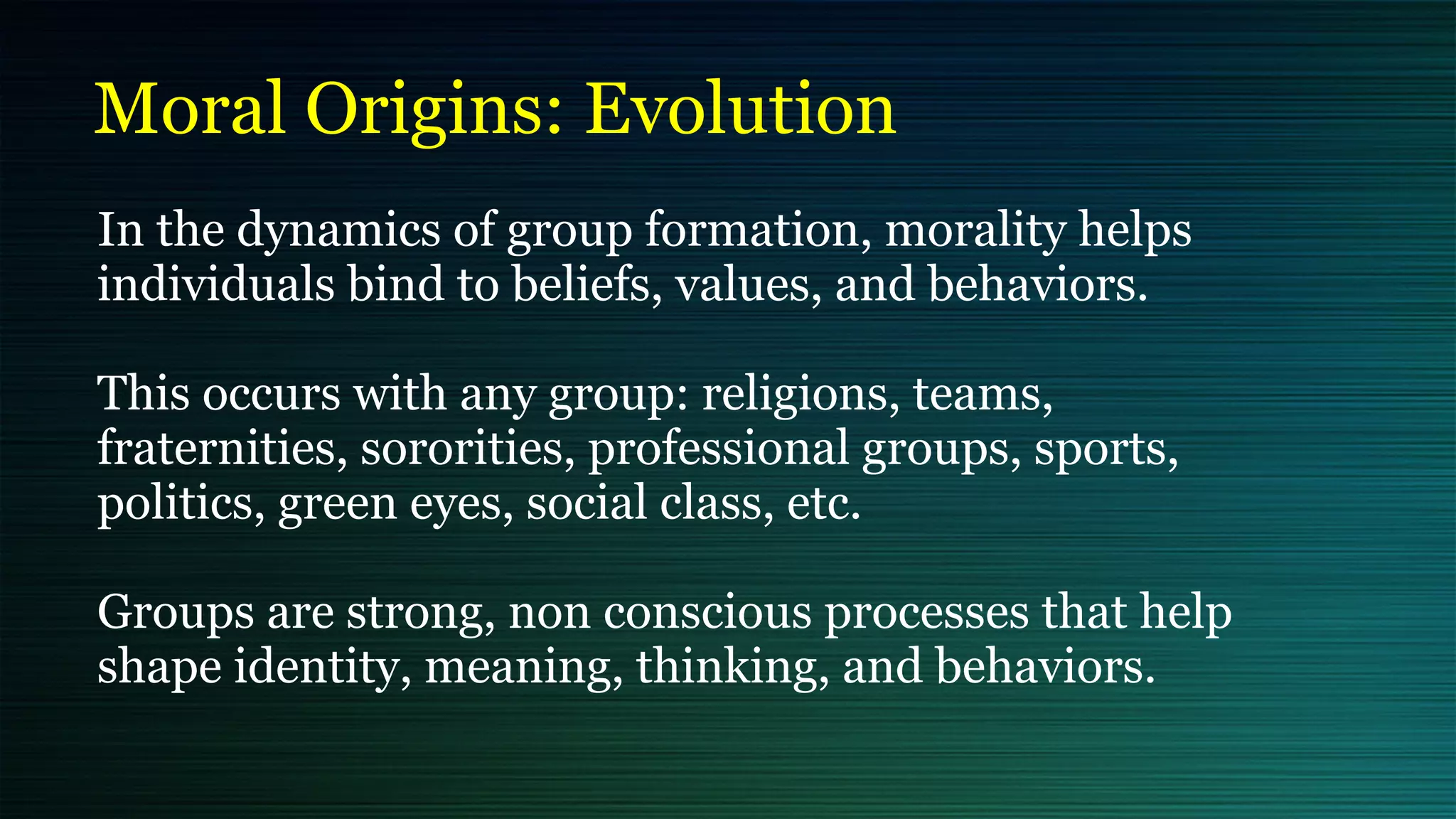 Moral Origins: Evolution
In the dynamics of group formation, morality helps
individuals bind to beliefs, values, and behaviors.


This occurs with any group: religions, teams,
fraternities, sororities, professional groups, sports,
politics, green eyes, social class, etc.


Groups are strong, non conscious processes that help
shape identity, meaning, thinking, and behaviors.
 