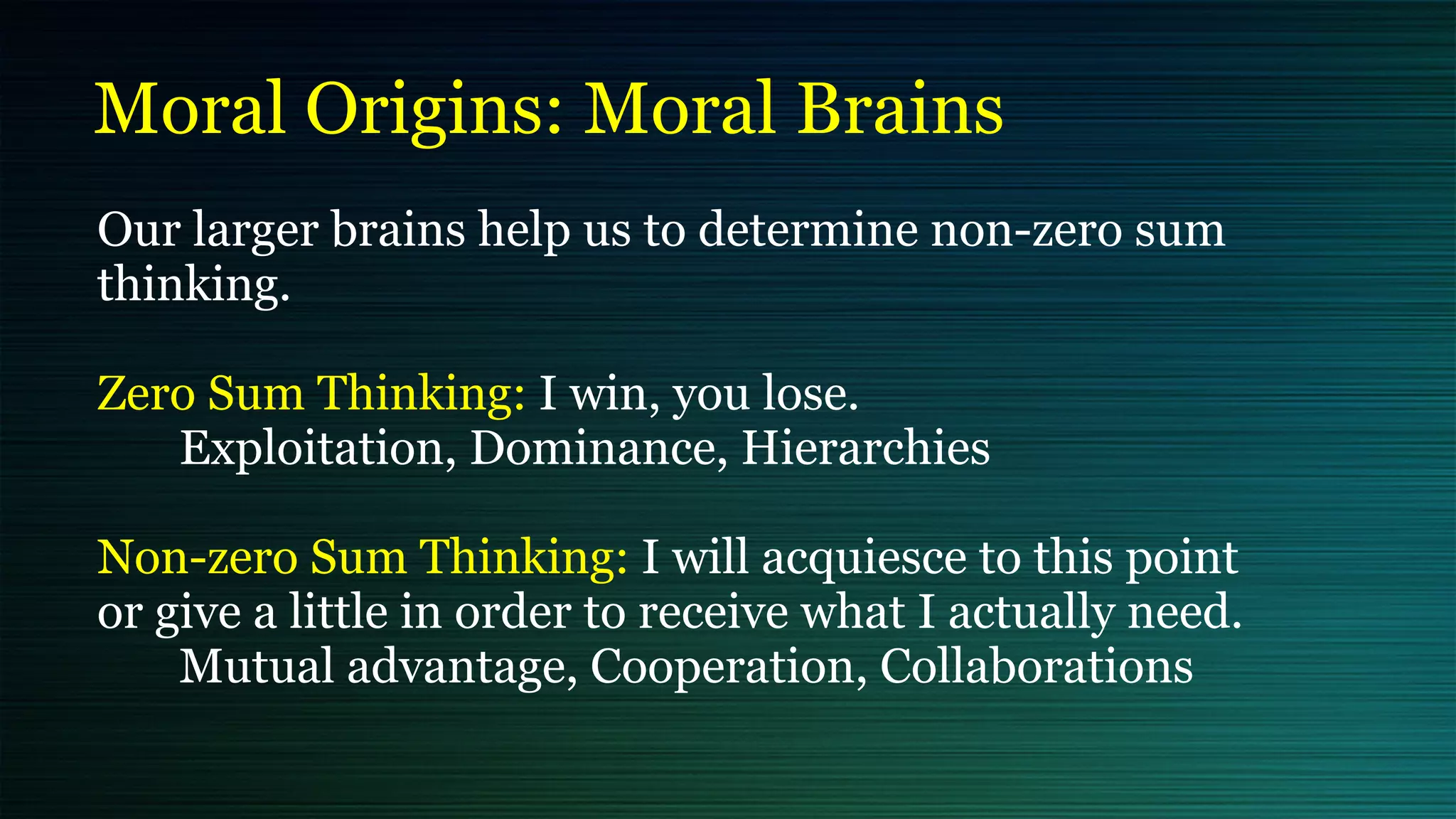 Moral Origins: Moral Brains
Our larger brains help us to determine non-zero sum
thinking.


Zero Sum Thinking: I win, you lose.


Exploitation, Dominance, Hierarchies


Non-zero Sum Thinking: I will acquiesce to this point
or give a little in order to receive what I actually need.


Mutual advantage, Cooperation, Collaborations
 