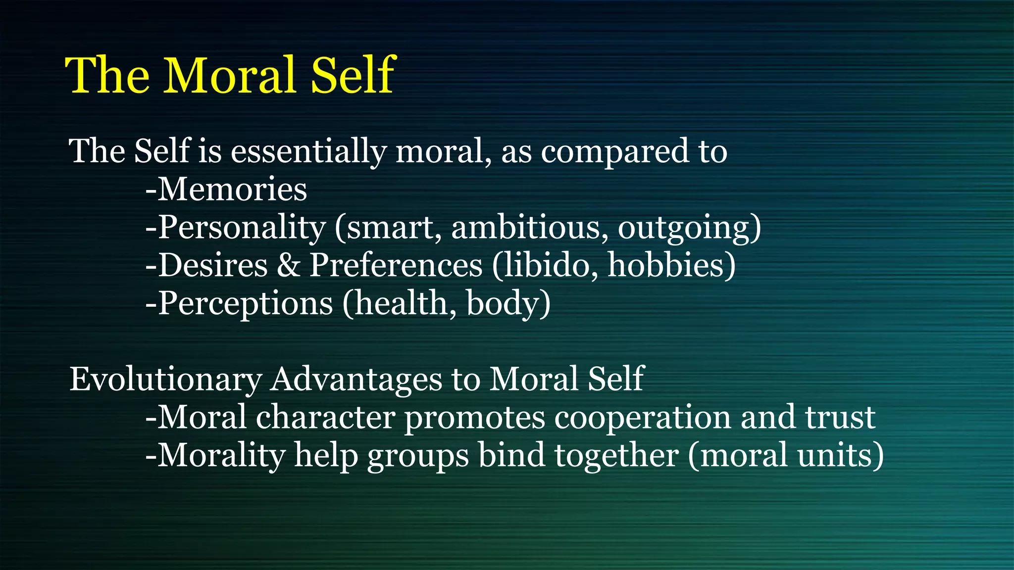 The Moral Self
The Self is essentially moral, as compared to


	
-Memories


	
-Personality (smart, ambitious, outgoing)


	
-Desires & Preferences (libido, hobbies)


	
-Perceptions (health, body)


Evolutionary Advantages to Moral Self


	
-Moral character promotes cooperation and trust


	
-Morality help groups bind together (moral units)
 