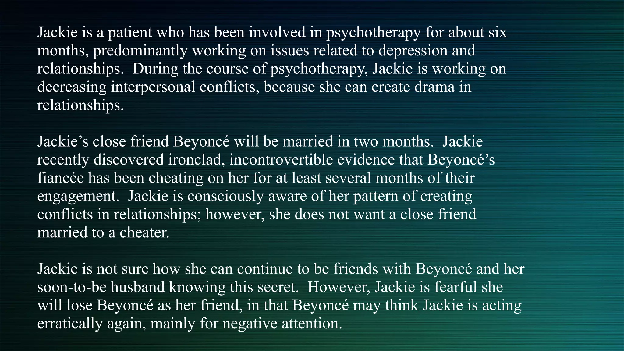 Jackie is a patient who has been involved in psychotherapy for about six
months, predominantly working on issues related to depression and
relationships. During the course of psychotherapy, Jackie is working on
decreasing interpersonal conflicts, because she can create drama in
relationships.


Jackie’s close friend Beyoncé will be married in two months. Jackie
recently discovered ironclad, incontrovertible evidence that Beyoncé’s
fiancée has been cheating on her for at least several months of their
engagement. Jackie is consciously aware of her pattern of creating
conflicts in relationships; however, she does not want a close friend
married to a cheater.


Jackie is not sure how she can continue to be friends with Beyoncé and her
soon-to-be husband knowing this secret. However, Jackie is fearful she
will lose Beyoncé as her friend, in that Beyoncé may think Jackie is acting
erratically again, mainly for negative attention.


 