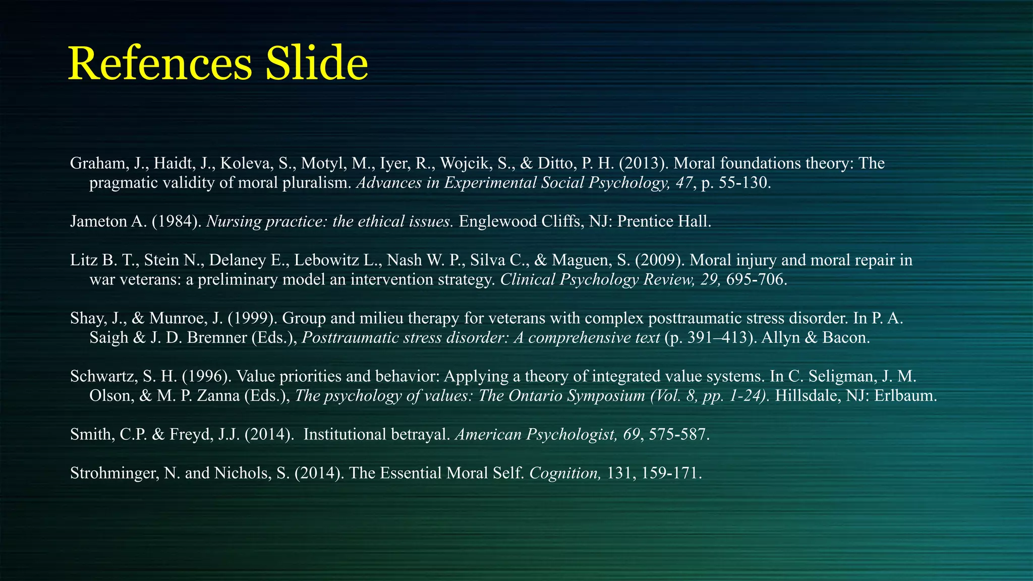 Refences Slide
Graham, J., Haidt, J., Koleva, S., Motyl, M., Iyer, R., Wojcik, S., & Ditto, P. H. (2013). Moral foundations theory: The
pragmatic validity of moral pluralism. Advances in Experimental Social Psychology, 47, p. 55-130.


Jameton A. (1984). Nursing practice: the ethical issues. Englewood Cliffs, NJ: Prentice Hall.




Litz B. T., Stein N., Delaney E., Lebowitz L., Nash W. P., Silva C., & Maguen, S. (2009). Moral injury and moral repair in
war veterans: a preliminary model an intervention strategy. Clinical Psychology Review, 29, 695-706.


Shay, J., & Munroe, J. (1999). Group and milieu therapy for veterans with complex posttraumatic stress disorder. In P. A.
Saigh & J. D. Bremner (Eds.), Posttraumatic stress disorder: A comprehensive text (p. 391–413). Allyn & Bacon.


Schwartz, S. H. (1996). Value priorities and behavior: Applying a theory of integrated value systems. In C. Seligman, J. M.
Olson, & M. P. Zanna (Eds.), The psychology of values: The Ontario Symposium (Vol. 8, pp. 1-24). Hillsdale, NJ: Erlbaum.


Smith, C.P. & Freyd, J.J. (2014). Institutional betrayal. American Psychologist, 69, 575-587.


Strohminger, N. and Nichols, S. (2014). The Essential Moral Self. Cognition, 131, 159-171.


 