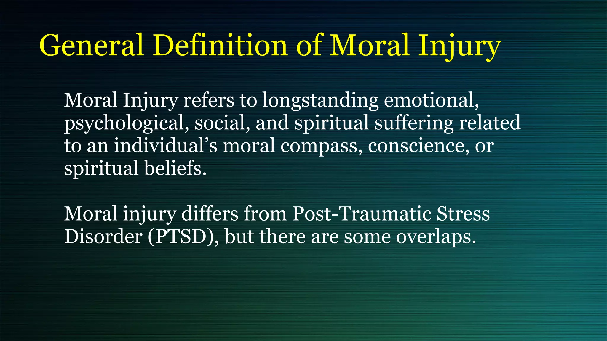 General Definition of Moral Injury
Moral Injury refers to longstanding emotional,
psychological, social, and spiritual suffering related
to an individual’s moral compass, conscience, or
spiritual beliefs.


Moral injury differs from Post-Traumatic Stress
Disorder (PTSD), but there are some overlaps.


 