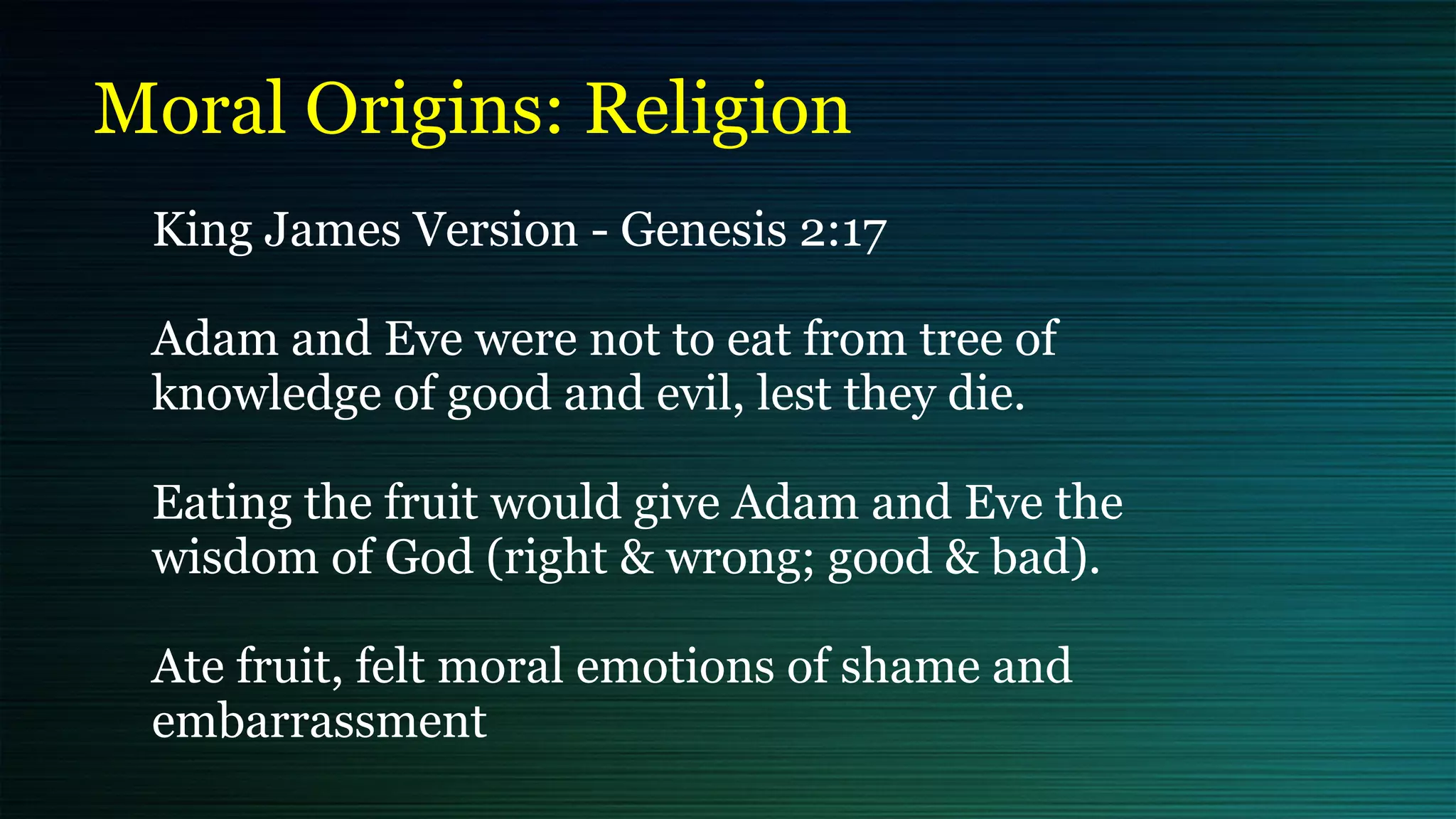 Moral Origins: Religion
King James Version - Genesis 2:17


Adam and Eve were not to eat from tree of
knowledge of good and evil, lest they die.


Eating the fruit would give Adam and Eve the
wisdom of God (right & wrong; good & bad).


Ate fruit, felt moral emotions of shame and
embarrassment
 