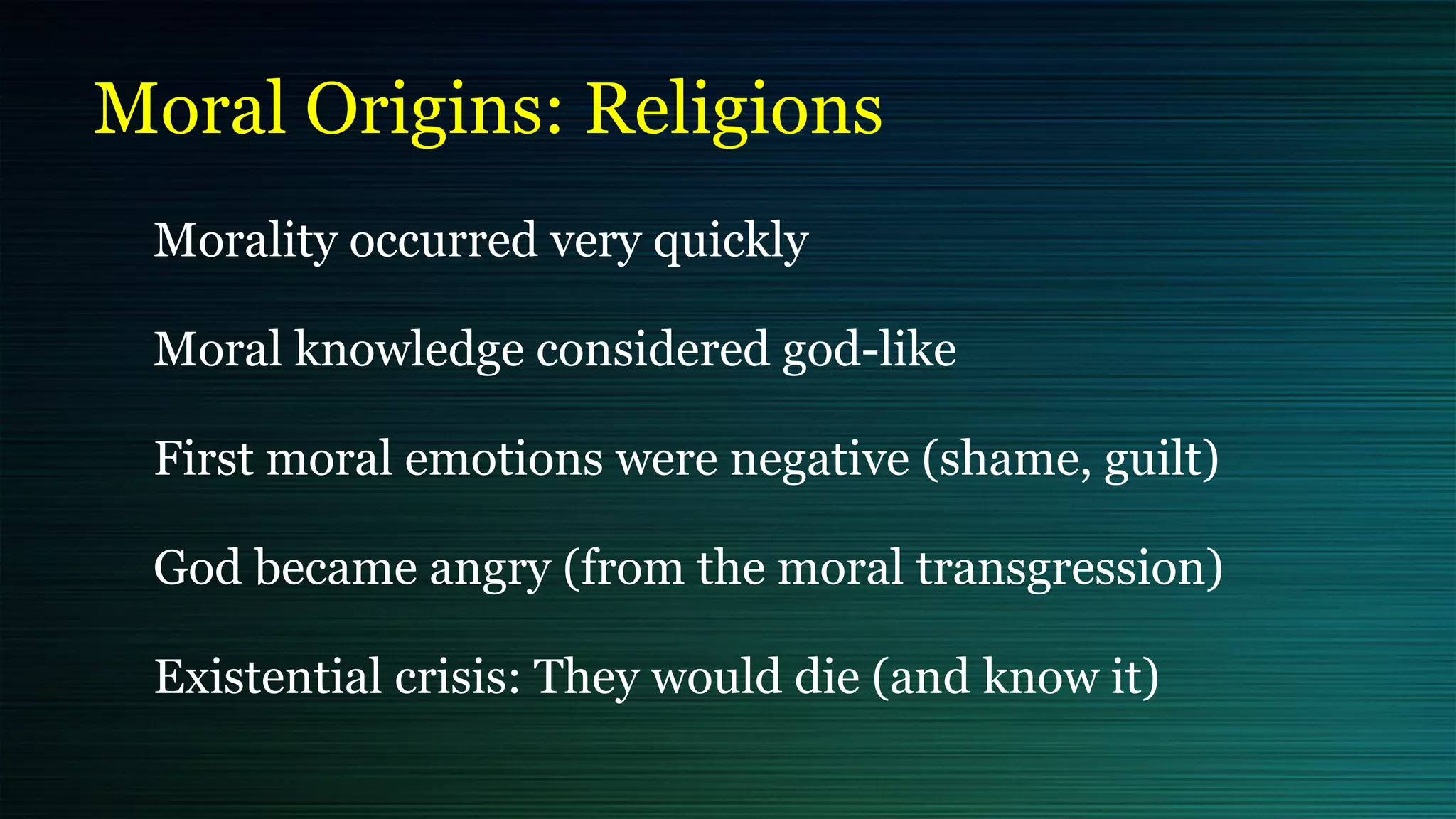 Moral Origins: Religions
Morality occurred very quickly


Moral knowledge considered god-like


First moral emotions were negative (shame, guilt)


God became angry (from the moral transgression)


Existential crisis: They would die (and know it)
 