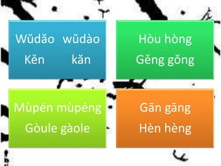 Wŭdăo wŭdào
Kěn kăn
Hòu hòng
Gěng gŏng
Mùpén mùpéng
Gòule gàole
Gān gāng
Hèn hèng
 