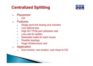 Placement
CO

Features
Single point link testing and maintain
Low Optical loss
High OLT PON port utilization rate
Low cost for splitter
Dedicated cable for each house
Flexible topology
Huge infrastructure cost

Application
pp
Duct access, new project, user close to CO

 