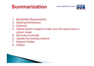 Summarization
1.
2.
3.
3
4.
5.
6.
7.
8.

www.suntelecom-cn.com

Bandwidth Requirements
Splitting Architecture
Distance
Optical power budget to make sure the optical loss in
proper range
Services to provide
Update the existing network
Network Nodes
Cables

 