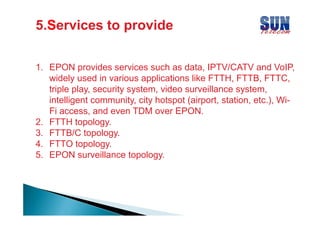 5.S
5.Services to provide
1. EPON provides services such as data, IPTV/CATV and VoIP,
widely used in various applications like FTTH, FTTB, FTTC,
triple pla sec rit s stem video surveillance s stem
play, security system, ideo s r eillance system,
intelligent community, city hotspot (airport, station, etc.), WiFi access, and even TDM over EPON
access
EPON.
2. FTTH topology.
3. FTTB/C topology.
4. FTTO topology.
5. EPON surveillance topology.

 