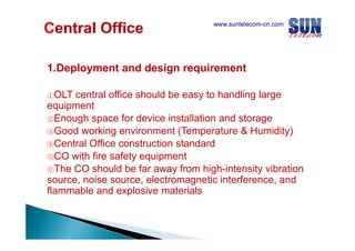 www.suntelecom-cn.com

1.Deployment
1 Deployment and design requirement
①OLT

central office should be easy to handling large
equipment
②Enough space for device installation and storage
③Good working environment (Temperature & Humidity)
④Central Office construction standard
⑤CO with fire safety equipment
ith fi
f t
i
t
⑥The CO should be far away from high-intensity vibration
source, noise source, electromagnetic interference, and
flammable and explosive materials

 