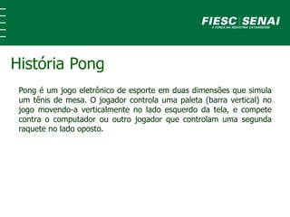 Pong é um jogo eletrônico de esporte em duas dimensões que simula
um tênis de mesa. O jogador controla uma paleta (barra vertical) no
jogo movendo-a verticalmente no lado esquerdo da tela, e compete
contra o computador ou outro jogador que controlam uma segunda
raquete no lado oposto.
História Pong
 