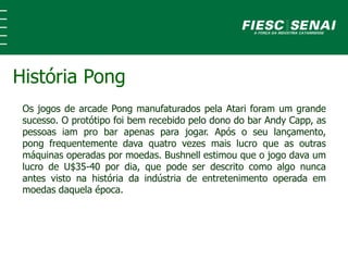 Os jogos de arcade Pong manufaturados pela Atari foram um grande
sucesso. O protótipo foi bem recebido pelo dono do bar Andy Capp, as
pessoas iam pro bar apenas para jogar. Após o seu lançamento,
pong frequentemente dava quatro vezes mais lucro que as outras
máquinas operadas por moedas. Bushnell estimou que o jogo dava um
lucro de U$35-40 por dia, que pode ser descrito como algo nunca
antes visto na história da indústria de entretenimento operada em
moedas daquela época.
História Pong
 