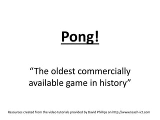 Pong! 
“The oldest commercially 
available game in history” 
Resources created from the video tutorials provided by David Phillips on http://www.teach-ict.com 
 