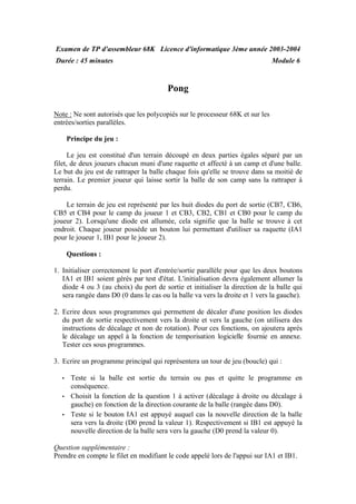 Examen de TP d'assembleur 68K
Durée : 45 minutes
Licence d'informatique 3ème année 2003-2004
Module 6
Pong
Note : Ne sont autorisés que les polycopiés sur le processeur 68K et sur les
entrées/sorties parallèles.
Principe du jeu :
Le jeu est constitué d'un terrain découpé en deux parties égales séparé par un
filet, de deux joueurs chacun muni d'une raquette et affecté à un camp et d'une balle.
Le but du jeu est de rattraper la balle chaque fois qu'elle se trouve dans sa moitié de
terrain. Le premier joueur qui laisse sortir la balle de son camp sans la rattraper à
perdu.
Le terrain de jeu est représenté par les huit diodes du port de sortie (CB7, CB6,
CB5 et CB4 pour le camp du joueur 1 et CB3, CB2, CB1 et CB0 pour le camp du
joueur 2). Lorsqu'une diode est allumée, cela signifie que la balle se trouve à cet
endroit. Chaque joueur possède un bouton lui permettant d'utiliser sa raquette (IA1
pour le joueur 1, IB1 pour le joueur 2).
Questions :
1. Initialiser correctement le port d'entrée/sortie parallèle pour que les deux boutons
IA1 et IB1 soient gérés par test d'état. L'initialisation devra également allumer la
diode 4 ou 3 (au choix) du port de sortie et initialiser la direction de la balle qui
sera rangée dans D0 (0 dans le cas ou la balle va vers la droite et 1 vers la gauche).
2. Ecrire deux sous programmes qui permettent de décaler d'une position les diodes
du port de sortie respectivement vers la droite et vers la gauche (on utilisera des
instructions de décalage et non de rotation). Pour ces fonctions, on ajoutera après
le décalage un appel à la fonction de temporisation logicielle fournie en annexe.
Tester ces sous programmes.
3. Ecrire un programme principal qui représentera un tour de jeu (boucle) qui :
• Teste si la balle est sortie du terrain ou pas et quitte le programme en
conséquence.
• Choisit la fonction de la question 1 à activer (décalage à droite ou décalage à
gauche) en fonction de la direction courante de la balle (rangée dans D0).
• Teste si le bouton IA1 est appuyé auquel cas la nouvelle direction de la balle
sera vers la droite (D0 prend la valeur 1). Respectivement si IB1 est appuyé la
nouvelle direction de la balle sera vers la gauche (D0 prend la valeur 0).
Question supplémentaire :
Prendre en compte le filet en modifiant le code appelé lors de l'appui sur IA1 et IB1.
 